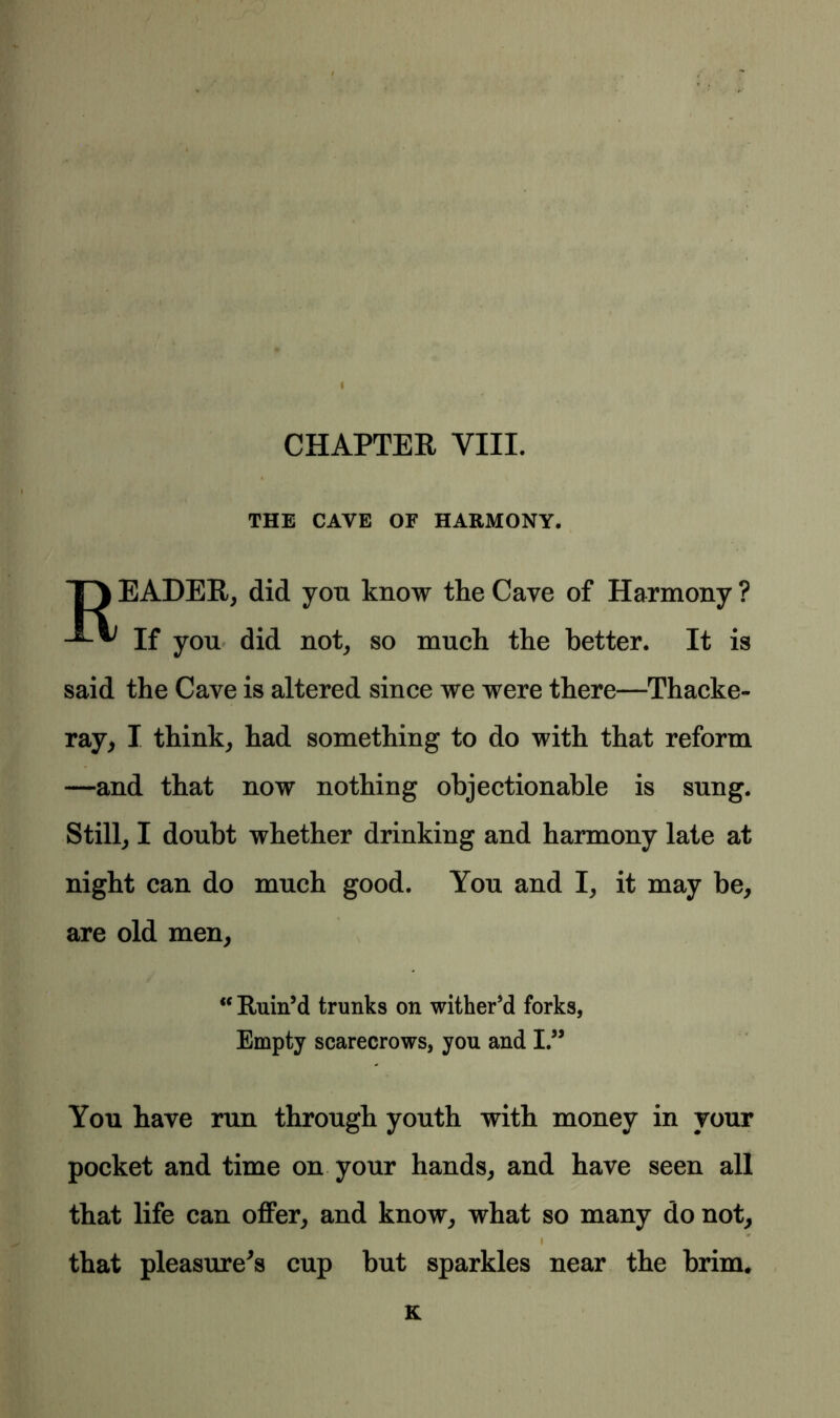 CHAPTER VIII. THE CAVE OF HARMONY. T) EADER, did you know the Cave of Harmony ? If you did not, so much the better. It is said the Cave is altered since we were there—Thacke- ray, I think, had something to do with that reform —and that now nothing objectionable is sung. Still, I doubt whether drinking and harmony late at night can do much good. You and I, it may be, are old men, “ Ruin’d trunks on wither’d forks, Empty scarecrows, you and I.” You have run through youth with money in your pocket and time on your hands, and have seen all that life can offer, and know, what so many do not, i that pleasure's cup but sparkles near the brim.