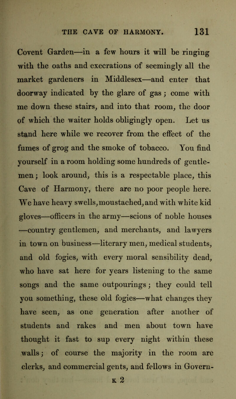 Covent Garden—in a few hours it will be ringing with the oaths and execrations of seemingly all the market gardeners in Middlesex—and enter that doorway indicated by the glare of gas ; come with me down these stairs, and into that room, the door of which the waiter holds obligingly open. Let us stand here while we recover from the effect of the fumes of grog and the smoke of tobacco. You find yourself in a room holding some hundreds of gentle- men; look around, this is a respectable place, this Cave of Harmony, there are no poor people here. We have heavy swells, moustached, and with white kid gloves—officers in the army—scions of noble houses —country gentlemen, and merchants, and lawyers in town on business—literary men, medical students, and old fogies, with every moral sensibility dead, who have sat here for years listening to the same songs and the same outpourings; they could tell you something, these old fogies—what changes they have seen, as one generation after another of students and rakes and men about town have thought it fast to sup every night within these walls; of course the majority in the room are clerks, and commercial gents, and fellows in Govern- 1/ k 2