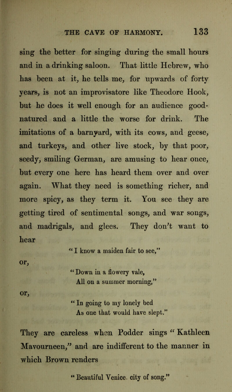 sing the better for singing during the small hours and in a drinking saloon. That little Hebrew, who has been at it, he tells me, for upwards of forty years, is not an improvisatore like Theodore Hook, but he does it well enough for an audience good- natured and a little the worse for drink. The imitations of a barnyard, with its cows, and geese, and turkeys, and other live stock, by that poor, seedy, smiling German, are amusing to hear once, but every one here has heard them over and over again. What they need is something richer, and more spicy, as they term it. You see they are getting tired of sentimental songs, and war songs, and madrigals, and glees. They don't want to hear I know a maiden fair to see,” or, “ Down in a flowery vale, All on a summer morning,” or, “ In going to my lonely bed As one that would have slept.” They are careless when Podder sings “ Kathleen Mavourneen, and are indifferent to the manner in which Brown renders “ Beautiful Venice, city of song.”