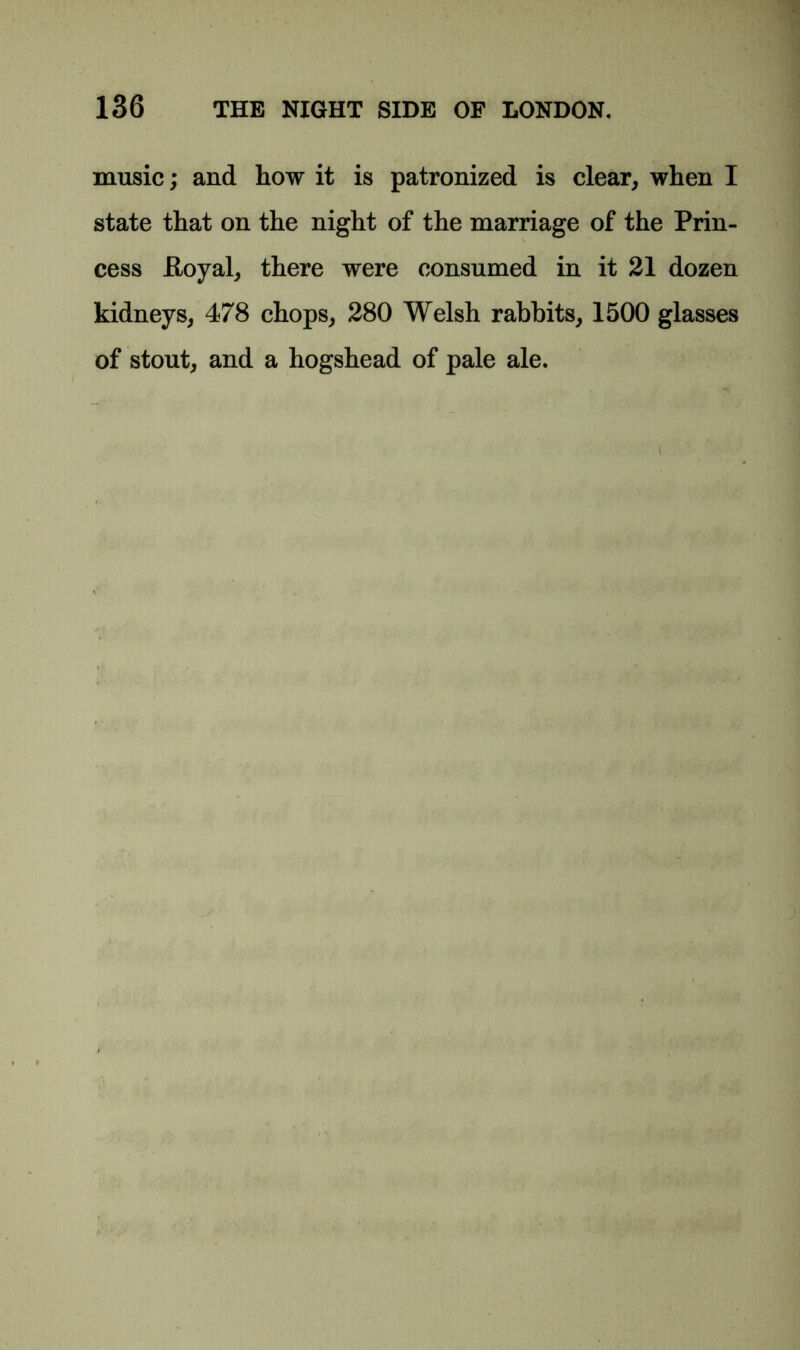 music; and how it is patronized is clear, when I state that on the night of the marriage of the Prin- cess Poyal, there were consumed in it 21 dozen kidneys, 478 chops, 280 Welsh rabbits, 1500 glasses of stout, and a hogshead of pale ale.