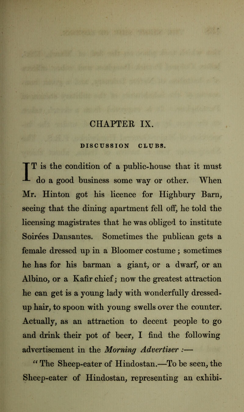 CHAPTER IX. DISCUSSION CLUBS. TT is the condition of a public-house that it must do a good business some way or other. When Mr. Hinton got his licence for Highbury Barn, seeing that the dining apartment fell off, he told the licensing magistrates that he was obliged to institute Soirees Dansantes. Sometimes the publican gets a female dressed up in a Bloomer costume; sometimes he has for his barman a giant, or a dwarf, or an Albino, or a Kafir chief; now the greatest attraction he can get is a young lady with wonderfully dressed- up hair, to spoon with young swells over the counter. Actually, as an attraction to decent people to go and drink their pot of beer, I find the following advertisement in the Morning Advertiser ;— “ The Sheep-eater of Hindostan.—To be seen, the Sheep-eater of Hindostan, representing an exhibi-