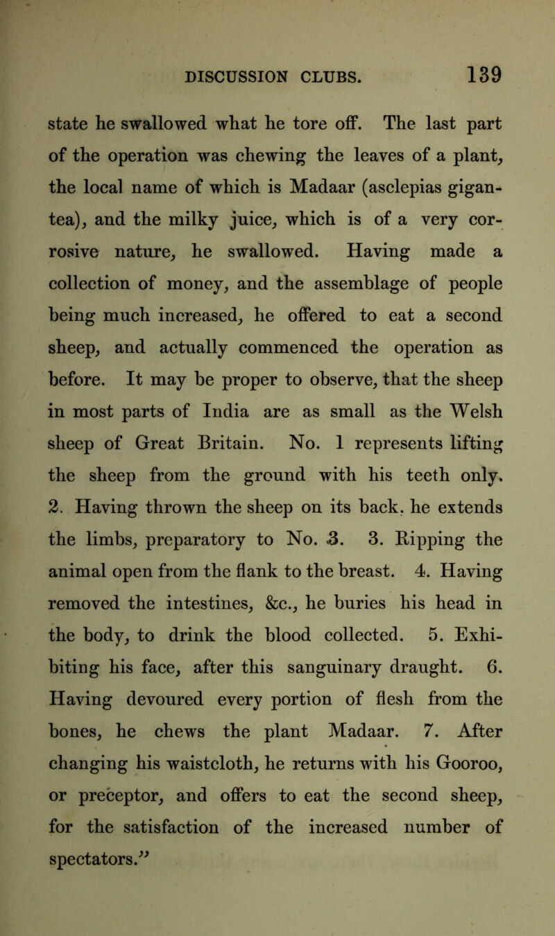 state he swallowed what he tore off. The last part of the operation was chewing the leaves of a plant, the local name of which is Madaar (asclepias gigan- tea), and the milky juice, which is of a very cor- rosive nature, he swallowed. Having made a collection of money, and the assemblage of people being much increased, he offered to eat a second sheep, and actually commenced the operation as before. It may be proper to observe, that the sheep in most parts of India are as small as the Welsh sheep of Great Britain. No. 1 represents lifting the sheep from the ground with his teeth only. 2. Having thrown the sheep on its back, he extends the limbs, preparatory to No. 3. 3. Ripping the animal open from the flank to the breast. 4. Having removed the intestines, &c., he buries his head in the body, to drink the blood collected. 5. Exhi- biting his face, after this sanguinary draught. 6. Having devoured every portion of flesh from the bones, he chews the plant Madaar. 7. After changing his waistcloth, he returns with his Gooroo, or preceptor, and offers to eat the second sheep, for the satisfaction of the increased number of spectators.”