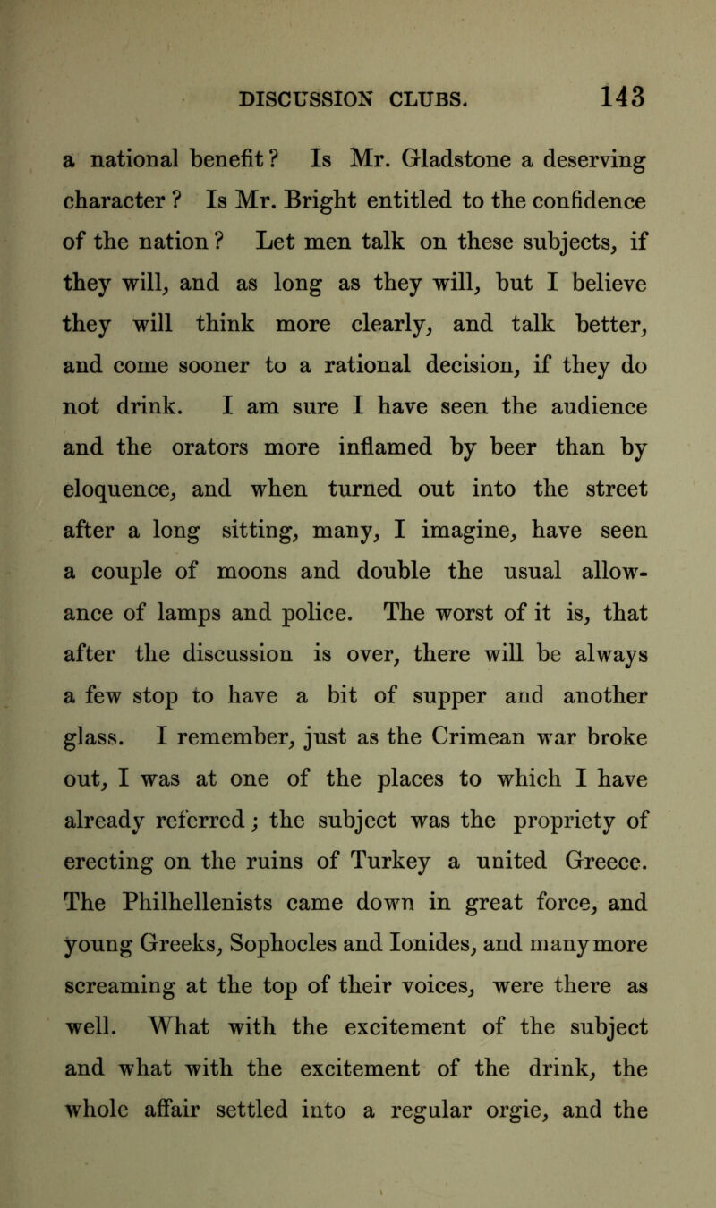 a national benefit? Is Mr. Gladstone a deserving character ? Is Mr. Bright entitled to the confidence of the nation ? Let men talk on these subjects, if they will, and as long as they will, but I believe they will think more clearly, and talk better, and come sooner to a rational decision, if they do not drink. I am sure I have seen the audience and the orators more inflamed by beer than by eloquence, and when turned out into the street after a long sitting, many, I imagine, have seen a couple of moons and double the usual allow- ance of lamps and police. The worst of it is, that after the discussion is over, there will be always a few stop to have a bit of supper and another glass. I remember, just as the Crimean war broke out, I was at one of the places to which I have already referred; the subject was the propriety of erecting on the ruins of Turkey a united Greece. The Philhellenists came down in great force, and young Greeks, Sophocles and Ionides, and many more screaming at the top of their voices, were there as well. What with the excitement of the subject and what with the excitement of the drink, the whole affair settled into a regular orgie, and the