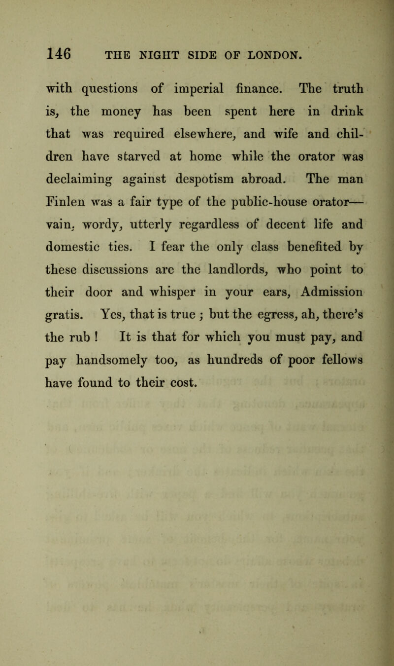 with questions of imperial finance. The truth is, the money has been spent here in drink that was required elsewhere, and wife and chil- dren have starved at home while the orator was declaiming against despotism abroad. The man Finlen was a fair type of the public-house orator— vain, wordy, utterly regardless of decent life and domestic ties. I fear the only class benefited by these discussions are the landlords, who point to their door and whisper in your ears, Admission gratis. Yes, that is true ; but the egress, ah, there’s the rub ! It is that for which you must pay, and pay handsomely too, as hundreds of poor fellows have found to their cost.