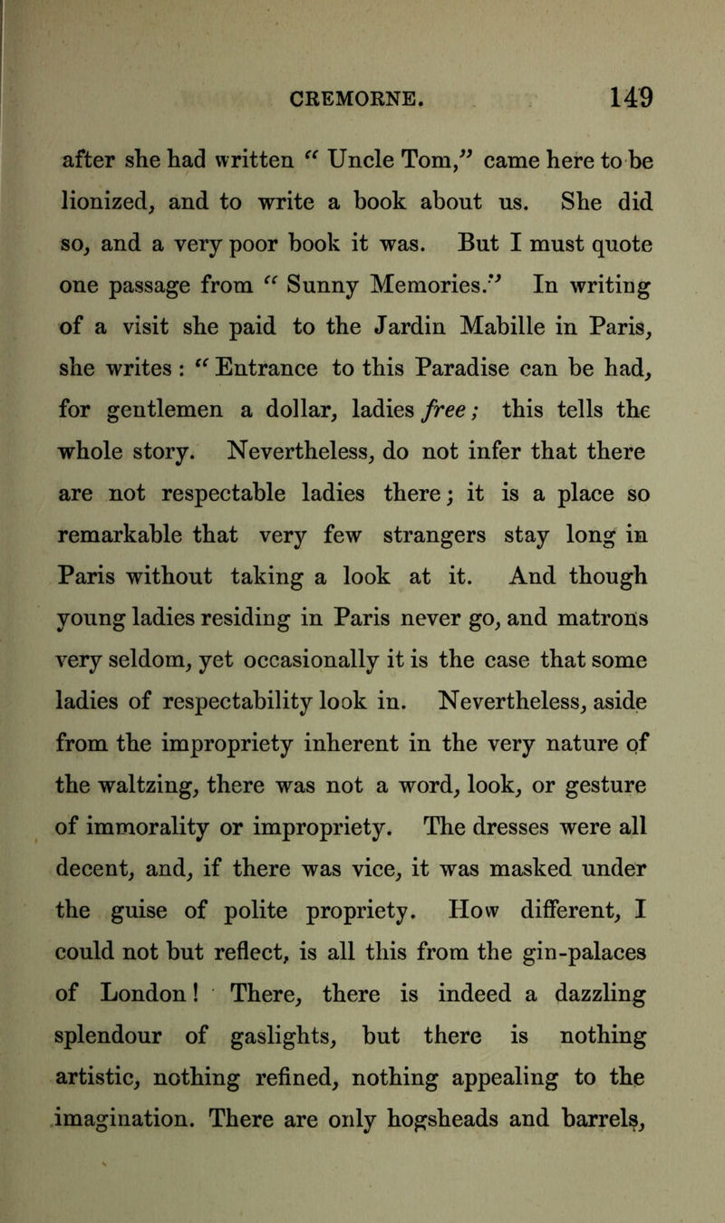 after she had written “ Uncle Tom,” came here to be lionized, and to write a book about us. She did so, and a very poor book it was. But I must quote one passage from “ Sunny Memories.” In writing of a visit she paid to the Jardin Mabille in Paris, she writes : “ Entrance to this Paradise can be had, for gentlemen a dollar, ladies free; this tells the whole story. Nevertheless, do not infer that there are not respectable ladies there; it is a place so remarkable that very few strangers stay long in Paris without taking a look at it. And though young ladies residing in Paris never go, and matrons very seldom, yet occasionally it is the case that some ladies of respectability look in. Nevertheless, aside from the impropriety inherent in the very nature of the waltzing, there was not a word, look, or gesture of immorality or impropriety. The dresses were all decent, and, if there was vice, it was masked under the guise of polite propriety. How different, I could not but reflect, is all this from the gin-palaces of London! There, there is indeed a dazzling splendour of gaslights, but there is nothing artistic, nothing refined, nothing appealing to the imagination. There are only hogsheads and barrels.