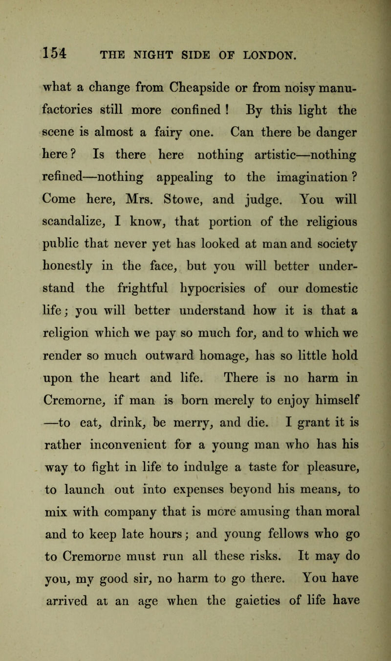 what a change from Cheapside or from noisy manu- factories still more confined ! By this light the scene is almost a fairy one. Can there be danger here ? Is there here nothing artistic—nothing refined—nothing appealing to the imagination ? Come here, Mrs. Stowe, and judge. You will scandalize, I know, that portion of the religious public that never yet has looked at man and society honestly in the face, but you will better under- stand the frightful hypocrisies of our domestic life; you will better understand how it is that a religion which we pay so much for, and to which we render so much outward homage, has so little hold upon the heart and life. There is no harm in Cremorne, if man is born merely to enjoy himself —to eat, drink, he merry, and die. I grant it is rather inconvenient for a young man who has his way to fight in life to indulge a taste for pleasure, to launch out into expenses beyond his means, to mix with company that is more amusing than moral and to keep late hours; and young fellows who go to Cremorae must run all these risks. It may do you, my good sir, no harm to go there. You have arrived at an age when the gaieties of life have