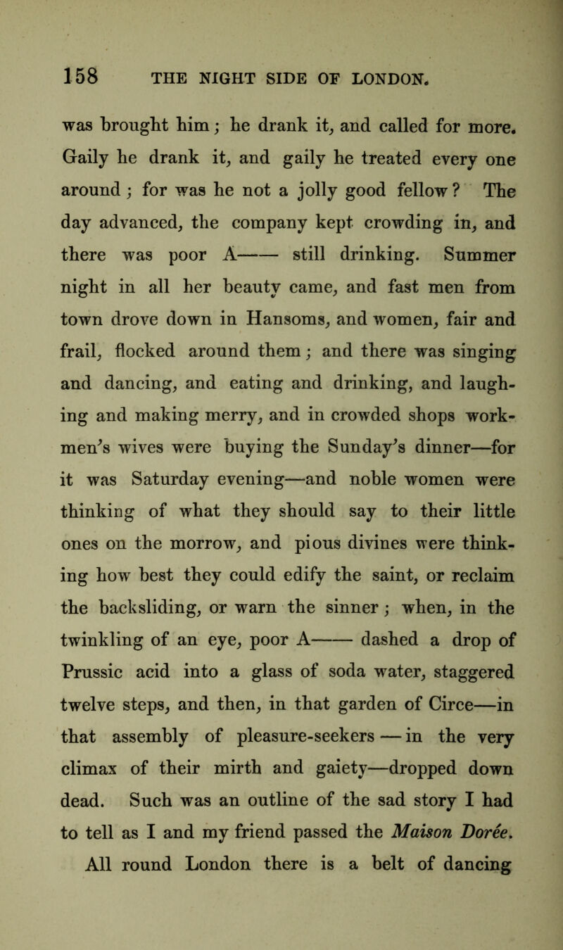 was brought him; he drank it, and called for more. Gaily he drank it, and gaily he treated every one around ; for was he not a jolly good fellow ? The day advanced, the company kept crowding in, and there was poor A still drinking. Summer night in all her beauty came, and fast men from town drove down in Hansoms, and women, fair and frail, flocked around them; and there was singing and dancing, and eating and drinking, and laugh- ing and making merry, and in crowded shops work- men^ wives were buying the Sunday's dinner—for it was Saturday evening—and noble women were thinking of what they should say to their little ones on the morrow, and pious divines were think- ing how best they could edify the saint, or reclaim the backsliding, or warn the sinner; when, in the twinkling of an eye, poor A- dashed a drop of Prussic acid into a glass of soda water, staggered twelve steps, and then, in that garden of Circe—in that assembly of pleasure-seekers — in the very climax of their mirth and gaiety—dropped down dead. Such was an outline of the sad story I had to tell as I and my friend passed the Maison Doree. All round London there is a belt of dancing