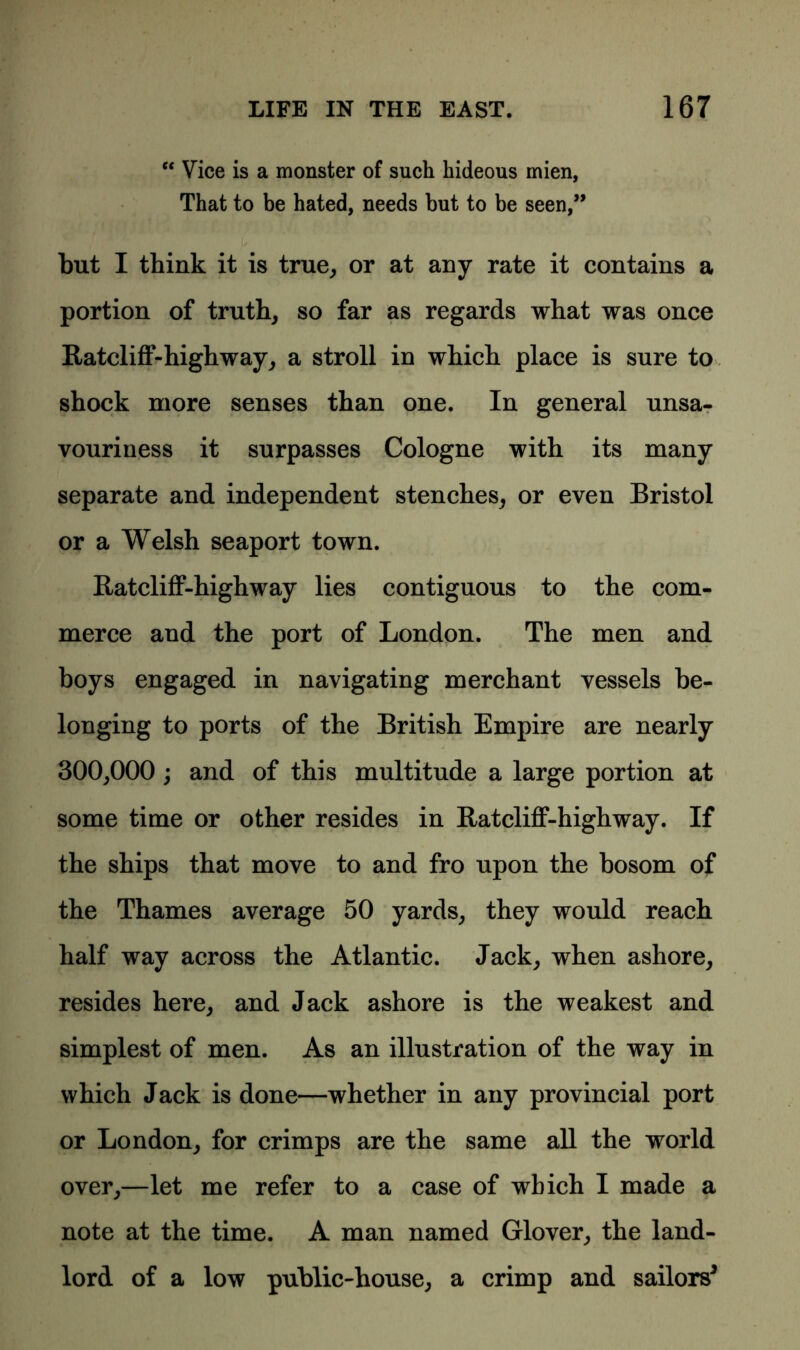 “ Vice is a monster of such hideous mien, That to be hated, needs but to be seen,” but I think it is true, or at any rate it contains a portion of truth, so far as regards what was once Ratcliff-highway, a stroll in which place is sure to shock more senses than one. In general unsa- vouriness it surpasses Cologne with its many separate and independent stenches, or even Bristol or a Welsh seaport town. Ratcliff-highway lies contiguous to the com- merce and the port of London. The men and boys engaged in navigating merchant vessels be- longing to ports of the British Empire are nearly 300,000 ; and of this multitude a large portion at some time or other resides in Ratcliff-highway. If the ships that move to and fro upon the bosom of the Thames average 50 yards, they would reach half way across the Atlantic. Jack, when ashore, resides here, and Jack ashore is the weakest and simplest of men. As an illustration of the way in which Jack is done—whether in any provincial port or London, for crimps are the same all the world over,—let me refer to a case of which I made a note at the time. A man named Glover, the land- lord of a low public-house, a crimp and sailors*