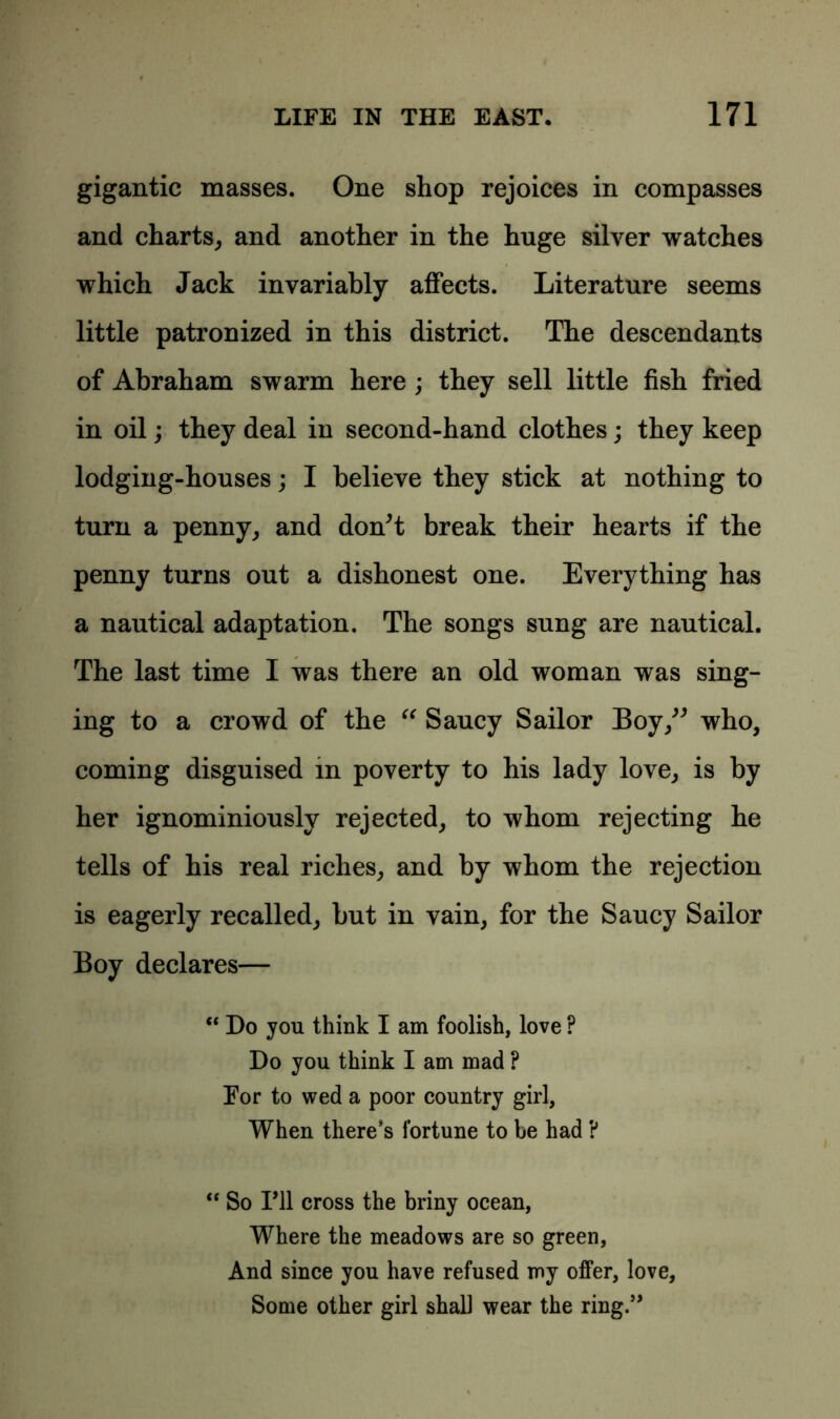 gigantic masses. One shop rejoices in compasses and charts, and another in the huge silver watches which Jack invariably affects. Literature seems little patronized in this district. The descendants of Abraham swarm here ; they sell little fish fried in oil; they deal in second-hand clothes; they keep lodging-houses; I believe they stick at nothing to turn a penny, and don't break their hearts if the penny turns out a dishonest one. Everything has a nautical adaptation. The songs sung are nautical. The last time I was there an old woman was sing- ing to a crowd of the “ Saucy Sailor Boy,” who, coming disguised in poverty to his lady love, is by her ignominiously rejected, to whom rejecting he tells of his real riches, and by whom the rejection is eagerly recalled, but in vain, for the Saucy Sailor Boy declares— “ Do you think I am foolish, love ? Do you think I am mad ? For to wed a poor country girl, When there’s fortune to be had ? “ So I’ll cross the briny ocean, Where the meadows are so green, And since you have refused my offer, love, Some other girl shall wear the ring.”