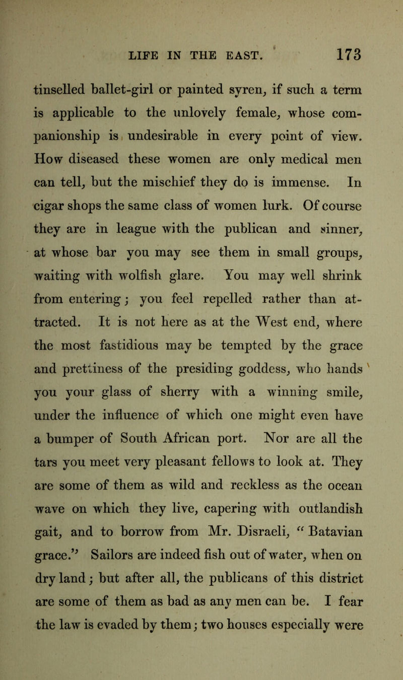 tinselled ballet-girl or painted syren, if such a term is applicable to the unlovely female, whose com- panionship is i undesirable in every point of view. How diseased these women are only medical men can tell, but the mischief they do is immense. In cigar shops the same class of women lurk. Of course they are in league with the publican and sinner, at whose bar you may see them in small groups, waiting with wolfish glare. You may well shrink from entering; you feel repelled rather than at- tracted. It is not here as at the West end, where the most fastidious may be tempted by the grace and prettiness of the presiding goddess, who hands you your glass of sherry with a winning smile, under the influence of which one might even have a bumper of South African port. Nor are all the tars you meet very pleasant fellows to look at. They are some of them as wild and reckless as the ocean wave on which they live, capering with outlandish gait, and to borrow from Mr. Disraeli, “ Batavian grace/' Sailors are indeed fish out of water, when on dry land; but after all, the publicans of this district are some of them as bad as any men can be. I fear 9/ the law is evaded by them; two houses especially were