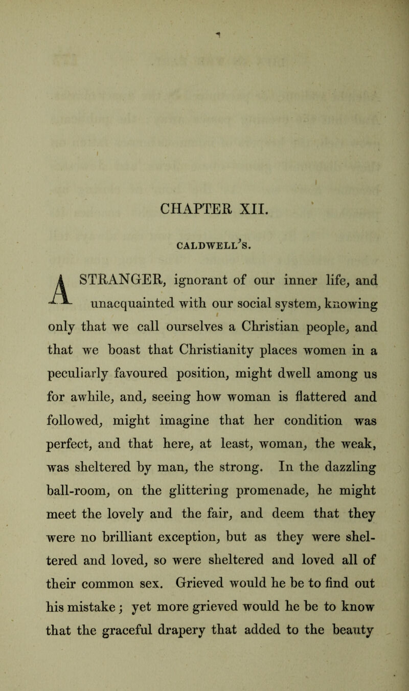 CHAPTER XII. CALDWELl/s. A STRANGER, ignorant of our inner life, and unacquainted with our social system, knowing / * only that we call ourselves a Christian people, and that we boast that Christianity places women in a peculiarly favoured position, might dwell among us for awhile, and, seeing how woman is flattered and followed, might imagine that her condition was perfect, and that here, at least, woman, the weak, was sheltered by man, the strong. In the dazzling ball-room, on the glittering promenade, he might meet the lovely and the fair, and deem that they were no brilliant exception, but as they were shel- tered and loved, so were sheltered and loved all of their common sex. Grieved would he be to find out his mistake ; yet more grieved would he be to know that the graceful drapery that added to the beauty