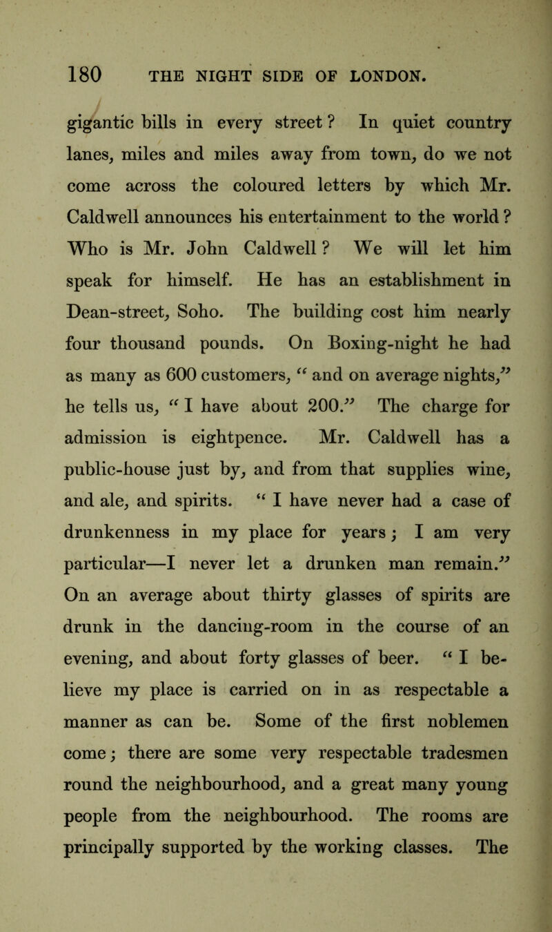 gigantic bills in every street ? In quiet country lanes, miles and miles away from town, do we not come across the coloured letters by which Mr. Caldwell announces his entertainment to the world ? Who is Mr. John Caldwell ? We will let him speak for himself. He has an establishment in Dean-street, Soho. The building cost him nearly four thousand pounds. On Boxing-night he had as many as 600 customers, “ and on average nights/* he tells us, “ I have about 200.** The charge for admission is eightpence. Mr. Caldwell has a public-house just by, and from that supplies wine, and ale, and spirits. u I have never had a case of drunkenness in my place for years; I am very particular—I never let a drunken man remain.** On an average about thirty glasses of spirits are drunk in the dancing-room in the course of an evening, and about forty glasses of beer. “ I be- lieve my place is carried on in as respectable a manner as can be. Some of the first noblemen come; there are some very respectable tradesmen round the neighbourhood, and a great many young people from the neighbourhood. The rooms are principally supported by the working classes. The