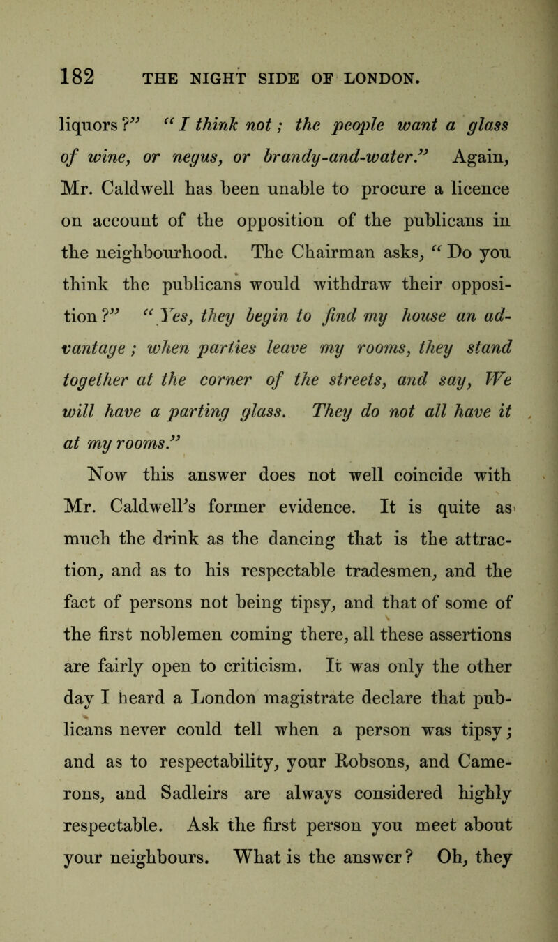 liquors ?” “ I think not; the people want a glass of wine, or negus, or brandy-and-water” Again, Mr. Caldwell has been unable to procure a licence on account of the opposition of the publicans in the neighbourhood. The Chairman asks, “ Do you think the publicans would withdraw their opposi- tion?” “ yes, they begin to find my house an ad- vantage ; when parties leave my rooms, they stand together at the corner of the streets, and say, We will have a parting glass. They do not all have it , at my rooms.” Now this answer does not well coincide with s Mr. Caldwelks former evidence. It is quite as> much the drink as the dancing that is the attrac- tion, and as to his respectable tradesmen, and the fact of persons not being tipsy, and that of some of the first noblemen coming there, all these assertions are fairly open to criticism. It was only the other day I heard a London magistrate declare that pub- * licans never could tell when a person was tipsy; and as to respectability, your Robsons, and Came- rons, and Sadleirs are always considered highly respectable. Ask the first person you meet about your neighbours. What is the answer ? Oh, they