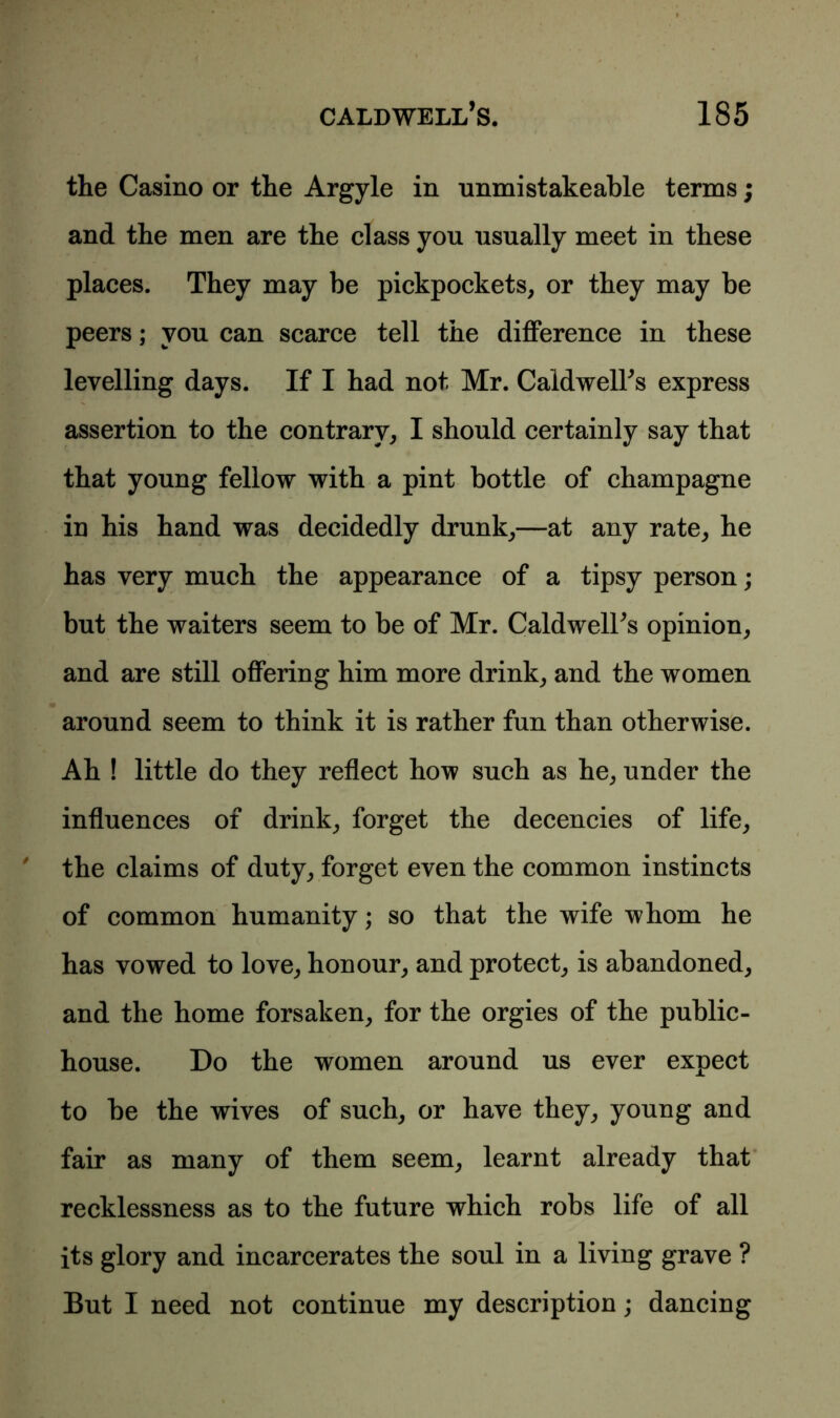 the Casino or the Argyle in nnmistakeable terms; and the men are the class you usually meet in these places. They may be pickpockets, or they may be peers; you can scarce tell the difference in these levelling days. If I had not Mr. Caldwell's express assertion to the contrary, I should certainly say that that young fellow with a pint bottle of champagne in his hand was decidedly drunk,—at any rate, he has very much the appearance of a tipsy person; but the waiters seem to be of Mr. Caldwell's opinion, and are still offering him more drink, and the women around seem to think it is rather fun than otherwise. Ah ! little do they reflect how such as he, under the influences of drink, forget the decencies of life, the claims of duty, forget even the common instincts of common humanity; so that the wife whom he has vowed to love, honour, and protect, is abandoned, and the home forsaken, for the orgies of the public- house. Do the women around us ever expect to be the wives of such, or have they, young and fair as many of them seem, learnt already that recklessness as to the future which robs life of all its glory and incarcerates the soul in a living grave ? But I need not continue my description; dancing