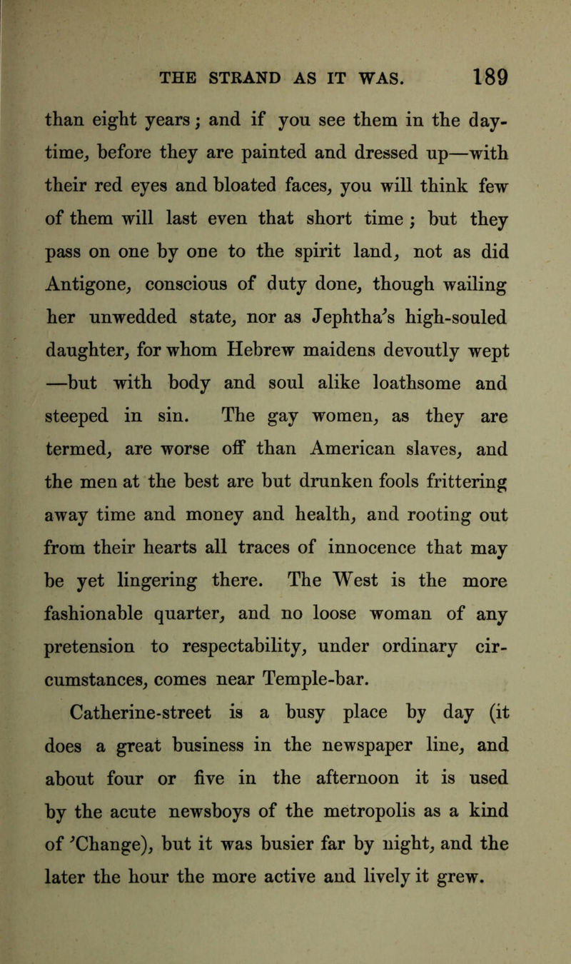 than eight years; and if you see them in the day- time,, before they are painted and dressed up—with their red eyes and bloated faces, you will think few of them will last even that short time ; but they pass on one by one to the spirit land, not as did Antigone, conscious of duty done, though wailing her unwedded state, nor as Jephtha^s high-souled daughter, for whom Hebrew maidens devoutly wept —but with body and soul alike loathsome and steeped in sin. The gay women, as they are termed, are worse off than American slaves, and the men at the best are but drunken fools frittering away time and money and health, and rooting out from their hearts all traces of innocence that may be yet lingering there. The West is the more fashionable quarter, and no loose woman of any pretension to respectability, under ordinary cir- cumstances, comes near Temple-bar. Catherine-street is a busy place by day (it does a great business in the newspaper line, and about four or five in the afternoon it is used by the acute newsboys of the metropolis as a kind of '’Change), but it was busier far by night, and the later the hour the more active and lively it grew.