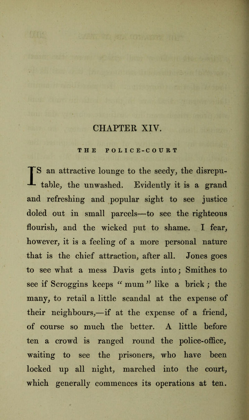 CHAPTER XIV. THE POLICE-COURT I S an attractive lounge to the seedy, the disrepu- table, the unwashed. Evidently it is a grand and refreshing and popular sight to see justice doled out in small parcels—to see the righteous flourish, and the wicked put to shame. I fear, however, it is a feeling of a more personal nature that is the chief attraction, after all. Jones goes to see what a mess Davis gets into; Smithes to see if Scroggins keeps “ mum ” like a brick ; the many, to retail a little scandal at the expense of their neighbours,—if at the expense of a friend, of course so much the better. A little before ten a crowd is ranged round the police-office, waiting to see the prisoners, who have been locked up all night, marched into the court, which generally commences its operations at ten.