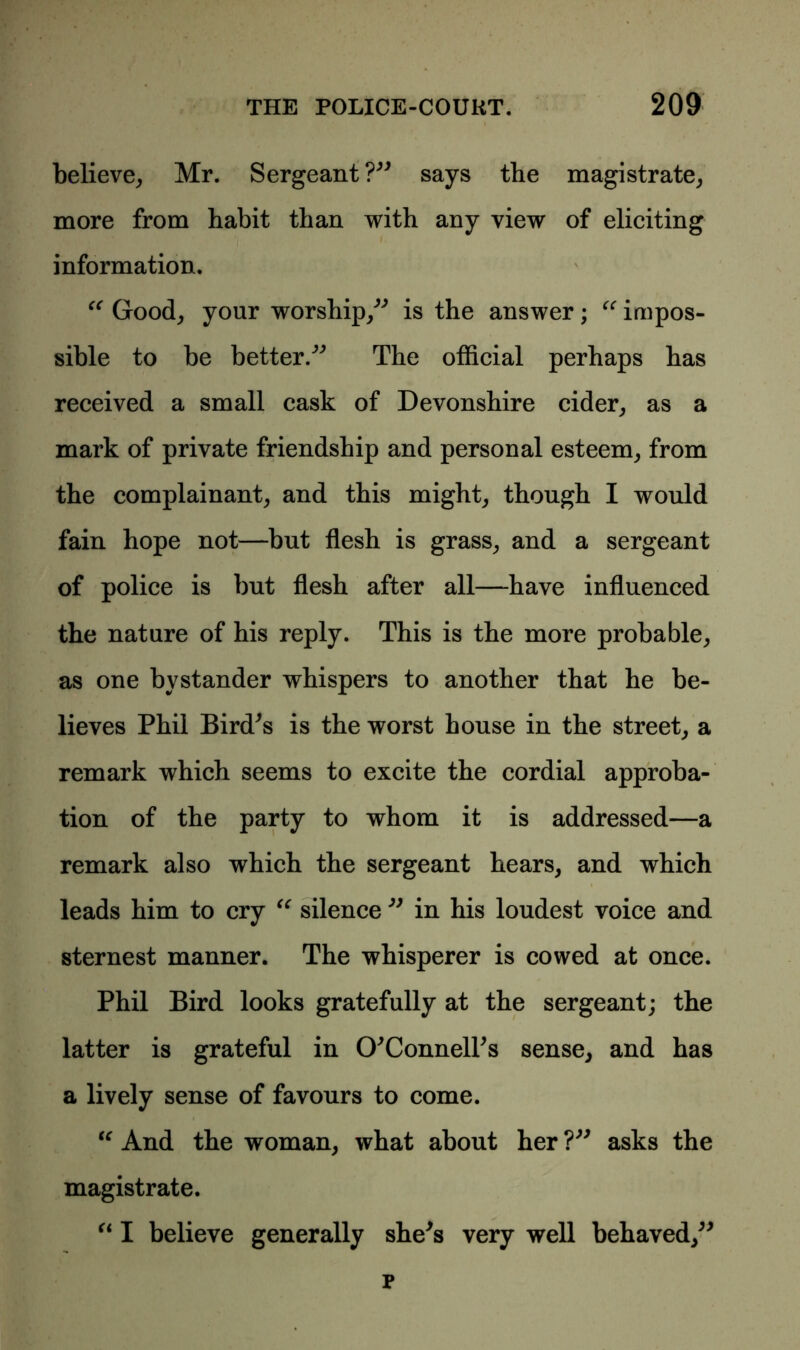 believe, Mr. Sergeant?” says the magistrate, more from habit than with any view of eliciting information. “ Good, your worship,” is the answer; “ impos- sible to be better.” The official perhaps has received a small cask of Devonshire cider, as a mark of private friendship and personal esteem, from the complainant, and this might, though I would fain hope not—but flesh is grass, and a sergeant of police is but flesh after all—have influenced the nature of his reply. This is the more probable, as one bystander whispers to another that he be- lieves Phil Bird's is the worst house in the street, a remark which seems to excite the cordial approba- tion of the party to whom it is addressed—a remark also which the sergeant hears, and which leads him to cry “ silence ” in his loudest voice and sternest manner. The whisperer is cowed at once. Phil Bird looks gratefully at the sergeant; the latter is grateful in O'Connell's sense, and has a lively sense of favours to come. “ And the woman, what about her ?” asks the magistrate. “ I believe generally she's very well behaved,” p