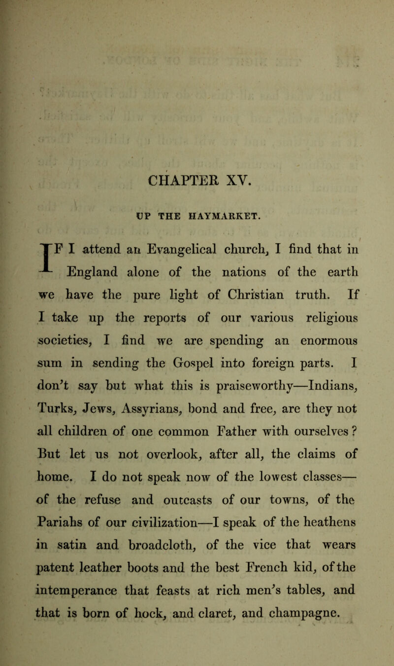 CHAPTER XY. r ;• X , . ■ . UP THE HAYMARKET. TF I attend an Evangelical church, I find that in England alone of the nations of the earth we have the pure light of Christian truth. If I take up the reports of our various religious societies, I find we are spending an enormous sum in sending the Gospel into foreign parts. I * * ' i don’t say but what this is praiseworthy—Indians, Turks, Jews, Assyrians, bond and free, are they not all children of one common Father with ourselves ? But let us not overlook, after all, the claims of home. I do not speak now of the lowest classes— of the refuse and outcasts of our towns, of the Pariahs of our civilization—I speak of the heathens in satin and broadcloth, of the vice that wears patent leather boots and the best French kid, of the intemperance that feasts at rich men’s tables, and that is born of hock, and claret, and champagne.