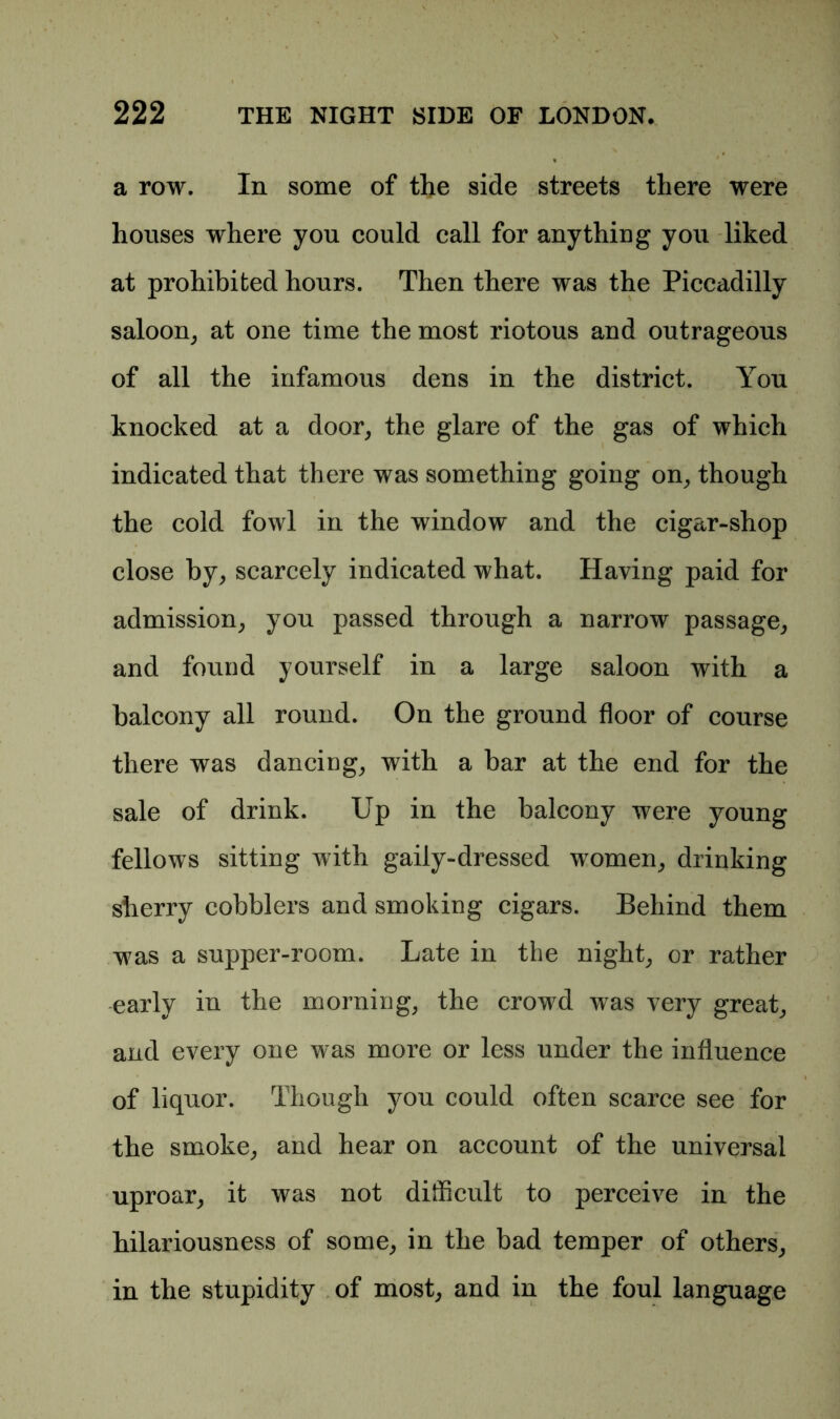a row. In some of the side streets there were houses where you could call for anything you liked at prohibited hours. Then there was the Piccadilly saloon, at one time the most riotous and outrageous of all the infamous dens in the district. You knocked at a door, the glare of the gas of which indicated that there was something going on, though the cold fowl in the window and the cigar-shop close by, scarcely indicated what. Having paid for admission, you passed through a narrow passage, and found yourself in a large saloon with a balcony all round. On the ground floor of course there was dancing, with a bar at the end for the sale of drink. Up in the balcony were young fellows sitting with gaily-dressed women, drinking sherry cobblers and smoking cigars. Behind them was a supper-room. Late in the night, or rather early in the morning, the crowd was very great, and every one was more or less under the influence of liquor. Though you could often scarce see for the smoke, and hear on account of the universal uproar, it was not difficult to perceive in the hilariousness of some, in the bad temper of others, in the stupidity of most, and in the foul language