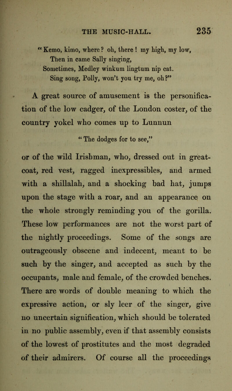 “ Kemo, kimo, where ? oh, there ! my high, my low, Then in came Sally singing, Sometimes, Medley winkum lingtum nip cat. Sing song, Polly, won’t you try me, oh?” A great source of amusement is the personifica- tion of the low cadger, of the London coster, of the country yokel who comes up to Lunnun “ The dodges for to see,” or of the wild Irishman, who, dressed out in great- coat, red vest, ragged inexpressibles, and armed with a shillalah, and a shocking bad hat, jumps upon the stage with a roar, and an appearance on the whole strongly reminding you of the gorilla. These low performances are not the worst part of the nightly proceedings. Some of the songs are outrageously obscene and indecent, meant to be such by the singer, and accepted as such by the occupants, male and female, of the crowded benches. There are words of double meaning to which the expressive action, or sly leer of the singer, give no uncertain signification, which should be tolerated in no public assembly, even if that assembly consists of the lowest of prostitutes and the most degraded of their admirers. Of course all the proceedings