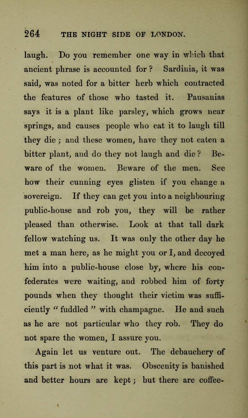 laugh. Do you remember one way in which that ancient phrase is accounted for ? Sardinia, it was said, was noted for a bitter herb which contracted the features of those who tasted it. Pausanias says it is a plant like parsley, which grows near springs, and causes people who eat it to laugh till they die ; and these women, have they not eaten a bitter plant, and do they not laugh and die ? Be- ware of the women. Beware of the men. See how their cunning eyes glisten if you change a sovereign. If they can get you into a neighbouring public-house and rob you, they will be rather pleased than otherwise. Look at that tall dark fellow watching us. It was only the other day he met a man here, as he might you or I, and decoyed him into a public-house close by, where his con- federates were waiting, and robbed him of forty pounds when they thought their victim was suffi- ciently “ fuddled ” with champagne. He and such as he are not particular who they rob. They do not spare the women, I assure you. Again let us venture out. The debauchery of this part is not what it was. Obscenity is banished and better hours are kept; but there are coffee-