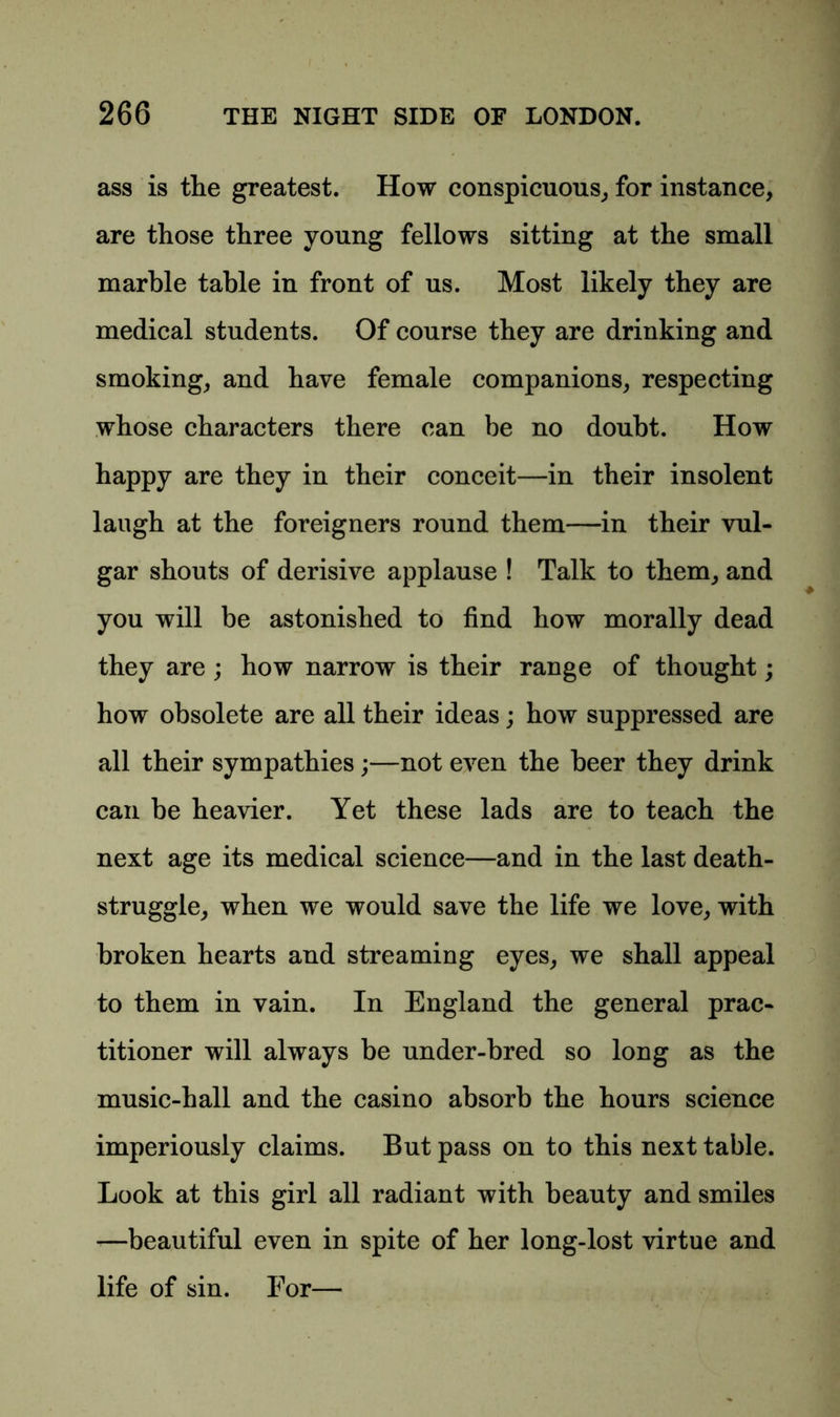 ass is the greatest. How conspicuous, for instance, are those three young fellows sitting at the small marble table in front of us. Most likely they are medical students. Of course they are drinking and smoking, and have female companions, respecting whose characters there can be no doubt. How happy are they in their conceit—in their insolent laugh at the foreigners round them—in their vul- gar shouts of derisive applause ! Talk to them, and you will be astonished to find how morally dead they are ; how narrow is their range of thought; how obsolete are all their ideas; how suppressed are all their sympathies;—not even the beer they drink can be heavier. Yet these lads are to teach the next age its medical science—and in the last death- struggle, when we would save the life we love, with broken hearts and streaming eyes, we shall appeal to them in vain. In England the general prac- titioner will always be under-bred so long as the music-hall and the casino absorb the hours science imperiously claims. But pass on to this next table. Look at this girl all radiant with beauty and smiles —beautiful even in spite of her long-lost virtue and life of sin. For—