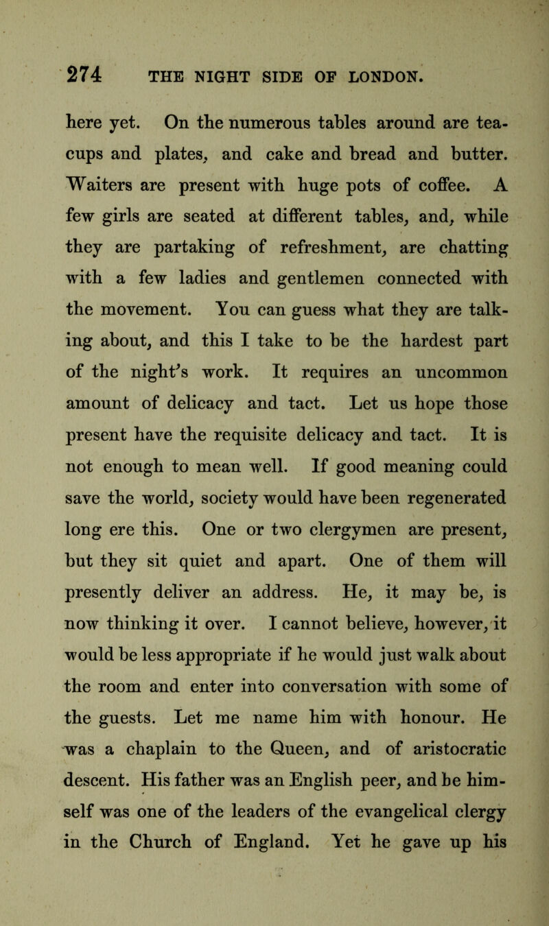 here yet. On the numerous tables around are tea- cups and plates, and cake and bread and butter. Waiters are present with huge pots of coffee. A few girls are seated at different tables, and, while they are partaking of refreshment, are chatting with a few ladies and gentlemen connected with the movement. You can guess what they are talk- ing about, and this I take to be the hardest part of the night's work. It requires an uncommon amount of delicacy and tact. Let us hope those present have the requisite delicacy and tact. It is not enough to mean well. If good meaning could save the world, society would have been regenerated long ere this. One or two clergymen are present, but they sit quiet and apart. One of them will presently deliver an address. He, it may be, is now thinking it over. I cannot believe, however, it would be less appropriate if he would just walk about the room and enter into conversation with some of the guests. Let me name him with honour. He was a chaplain to the Queen, and of aristocratic descent. His father was an English peer, and be him- self was one of the leaders of the evangelical clergy in the Church of England. Yet he gave up his