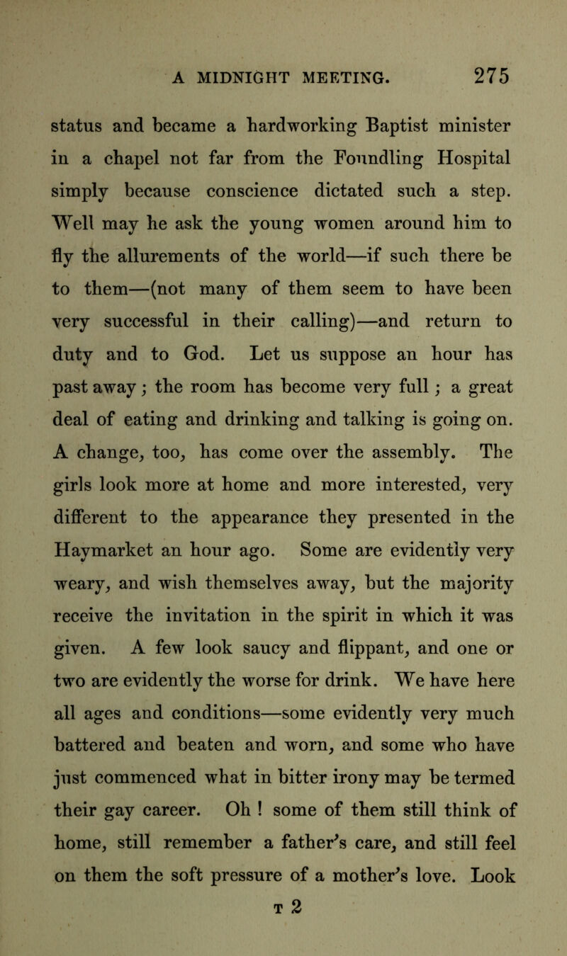 status and became a hardworking Baptist minister in a chapel not far from the Foundling Hospital simply because conscience dictated such a step. Well may he ask the young women around him to fly the allurements of the world—if such there be to them—(not many of them seem to have been very successful in their calling)—and return to duty and to God. Let us suppose an hour has past away; the room has become very full; a great deal of eating and drinking and talking is going on. A change, too, has come over the assembly* The girls look more at home and more interested, very different to the appearance they presented in the Havmarket an hour ago. Some are evidently very weary, and wish themselves away, but the majority receive the invitation in the spirit in which it was given. A few look saucy and flippant, and one or two are evidently the worse for drink. We have here all ages and conditions—some evidently very much battered and beaten and worn, and some who have just commenced what in bitter irony may be termed their gay career. Oh ! some of them still think of home, still remember a father's care, and still feel on them the soft pressure of a mother's love. Look t 2