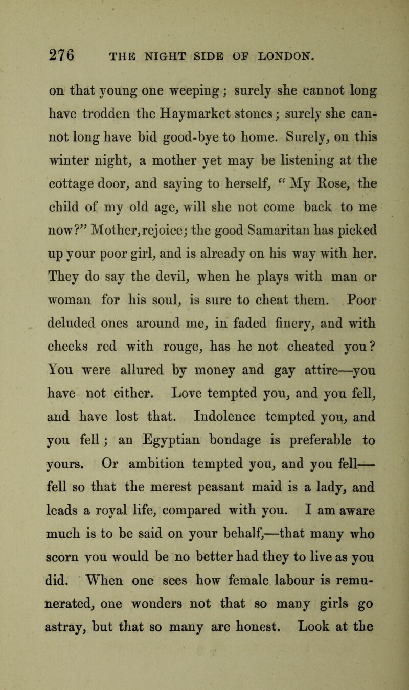 on that young one weeping; surely she cannot long have trodden the Haymarket stones; surely she can- not long have bid good-bye to home. Surely, on this winter night, a mother yet may be listening at the cottage door, and saying to herself, “ My Rose, the child of my old age, will she not come back to me now?” Mother,rejoice; the good Samaritan has picked up your poor girl, and is already on his way with her. They do say the devil, when he plays with man or woman for his soul, is sure to cheat them. Poor deluded ones around me, in faded finery, and with cheeks red with rouge, has he not cheated you? You were allured by money and gay attire—you have not either. Love tempted you, and you fell, and have lost that. Indolence tempted you, and you fell; an Egyptian bondage is preferable to yours. Or ambition tempted you, and you fell— fell so that the merest peasant maid is a lady, and leads a royal life, compared with you. I am aware much is to be said on your behalf,—that many who scorn you would be no better had they to live as you did. When one sees how female labour is remu- nerated, one wonders not that so many girls go astray, but that so many are honest. Look at the