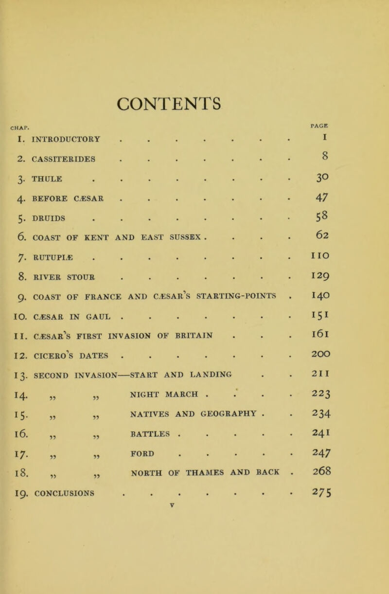 CONTENTS CHAP. 1. INTRODUCTORY 2. CASSITERIDES 3- THULE 4. BEFORE CESAR 5. DRUIDS 6. COAST OF KENT AND EAST SUSSEX . • 62 7- RUTUPI.E • • • • • • I IO 8. RIVER STOUR • • • • • 129 9- COAST OF FRANCE AND C.ESAR’S STARTING-POINTS . 140 10. CESAR IN GAUL . • • • • • 151 11. C.ESAR’S FIRST INVASION OF BRITAIN • l6l 12. Cicero's DATES . • • • • • 200 13- second invasion— -START AND LANDING • 21 I 14. 55 55 NIGHT MARCH . • 223 i5- 55 55 NATIVES AND GEOGRAPHY • 234 16. 55 55 BATTLES . • 24I 17- 55 55 FORD • 247 18. 55 55 NORTH OF THAMES AND BACK . 268 PAGE I 8 30 47 58 275 I9. CONCLUSIONS