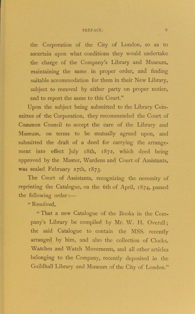 the Corporation of the City of London, so as to ascertain upon what conditions they would undertake the charge of the Company’s Library and Museum, maintaining the same . in proper order, and finding suitable accommodation for them in their New Library, subject to removal by either party on proper notice, and to report the same to this Court.” Upon the subject being submitted to the Library Com- mittee of the Corporation, they recommended the Court of Common Council to accept the care of the Library and Museum, on terms to be mutually agreed upon, and submitted the draft of a deed for carrying the arrange- ment into effect July 18th, 1872, which deed being approved by the Master, Wardens and Court of Assistants, was sealed February 27th, 1873. The Court of Assistants, recognizing the necessity of reprinting the Catalogue, on the 6th of April, 1874, passed the following order :— “ Resolved, “That a new Catalogue of the Books in the Com- pany’s Library be compiled by Mr. W. H. Overall; the said Catalogue to contain the MSS. recently arranged by him, and also the collection of Clocks, Watches and Watch Movements, and all other articles belonging to the Company, recently deposited in the Guildhall Library and Museum of the City of London.”