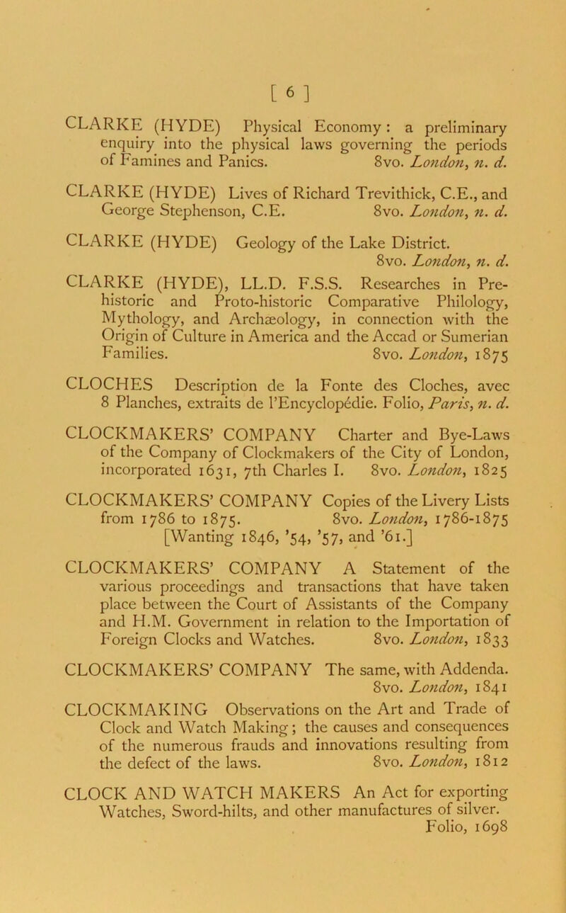 CLARKE (HYDE) Physical Economy: a preliminary enquiry into the physical laws governing the periods of P amines and Panics. 8vo. London, n. d. CLARKE (HYDE) Lives of Richard Trevithick, C.E., and George Stephenson, C.E. 8vo. London, n. d. CLARKE (HYDE) Geology of the Lake District. 8vo. London, n. d. CLARKE (HYDE), LL.D. F.S.S. Researches in Pre- historic and Proto-historic Comparative Philology, Mythology, and Archaeology, in connection with the Origin of Culture in America and the Accad or Sumerian Families. 8vo. London, 1875 CLOCHES Description de la Fonte des Cloches, avec 8 Planches, extraits de l’Encyclop<klie. Folio, Paris, n. d. CLOCKMAKERS’ COMPANY Charter and Bye-Laws of the Company of Clockmakers of the City of London, incorporated 1631, 7th Charles I. 8vo. London, 1825 CLOCKMAKERS’ COMPANY Copies of the Livery Lists from 1786 to 1875. 8vo. London, 1786-1875 [Wanting 1846, ’54, ’57, and ’61.] CLOCKMAKERS’ COMPANY A Statement of the various proceedings and transactions that have taken place between the Court of Assistants of the Company and H.M. Government in relation to the Importation of Foreign Clocks and Watches. 8vo. London, 1833 CLOCKMAKERS’ COMPANY The same, with Addenda. 8vo. London, 1841 CLOCKMAKING Observations on the Art and Trade of Clock and Watch Making; the causes and consequences of the numerous frauds and innovations resulting from the defect of the laws. 8vo. London, 1812 CLOCK AND WATCH MAKERS An Act for exporting Watches, Sword-hilts, and other manufactures of silver. Folio, 1698