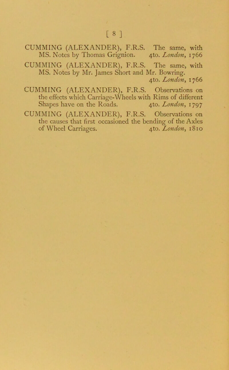 CUMMING (ALEXANDER), F.R.S. The same, with MS. Notes by Thomas Grignion. 4to. London, 1766 CUMMING (ALEXANDER), F.R.S. The same, with MS. Notes by Mr. James Short and Mr. Bowring. 4to. London, 1766 CUMMING (ALEXANDER), F.R.S. Observations on the effects which Carriage-Wheels with Rims of different Shapes have on the Roads. 4to. London, 1797 CUMMING (ALEXANDER), F.R.S. Observations on the causes that first occasioned the bending of the Axles of Wheel Carriages. 4to. London, 1810