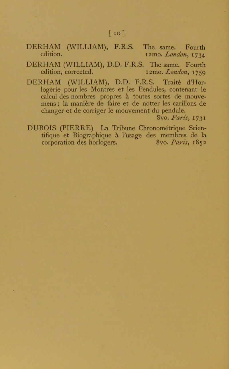 [.o] DERHAM (WILLIAM), F.R.S. The same. Fourth edition. i2mo .London, 1734 DERHAM (WILLIAM), D.D. F.R.S. The same. Fourth edition, corrected. nmo. London, 1759 DERHAM (WILLIAM), D.D. F.R.S. Trait6 d’Hor- logerie pour les Montres et les Pendules, contenant le calcul des nombres propres a toutes sortes de mouve- mens; la maniere de faire et de notter les carillons de changer et de corriger le mouvement du pendule. 8vo. Paris, 1731 DUBOIS (PIERRE) La Tribune Chronom<^trique Scien- tifique et Biographique a l’usage des membres de la corporation des horlogers. 8vo. Paris, 1852
