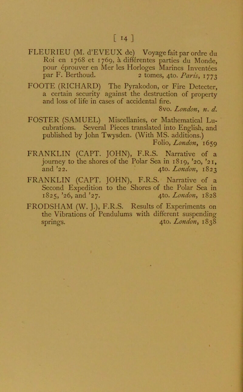 [ *4 ] FLEURIEU (M. d’EVEUX de) Voyage fait par ordre du Roi en 1768 et 1769, a difterentes parties du Monde, pour eprouver en Mer les Horloges Marines Invent6es par F. Berthoud. 2 tomes, 4to. Paris, 1773 FOOTE (RICHARD) The Pyrakodon, or Fire Detecter, a certain security against the destruction of property and loss of life in cases of accidental fire. 8vo. London, n. d. FOSTER (SAMUEL) Miscellanies, or Mathematical Lu- cubrations. Several Pieces translated into English, and published by John Twysden. (With MS. additions.) Folio, London, 1659 FRANKLIN (CAPT. JOHN), F.R.S. Narrative of a journey to the shores of the Polar Sea in 1819, ’20, ’21, and ’22. 4to. London, 1823 FRANKLIN (CAPT. JOHN), F.R.S. Narrative of a Second Expedition to the Shores of the Polar Sea in 1825, ’26, and ’27. 4to. London, 1828 FRODSHAM (W. J.), F.R.S. Results of Experiments on the Vibrations of Pendulums with different suspending springs. 4to. London, 1838