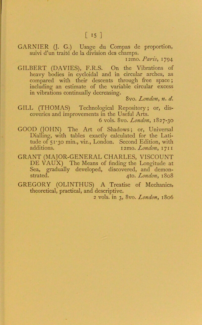 GARNIER (J. G.) Usage du Compas de proportion, suivi d’un traitd de la division des champs. 12mo. Paris, 1794 GILBERT (DAVIES), F.R.S. On the Vibrations of heavy bodies in cycloidal and in circular arches, as compared with their descents through free space; including an estimate of the variable circular excess in vibrations continually decreasing. 8vo. London, n. d. GILL (THOMAS) Technological Repository; or, dis- coveries and improvements in the Useful Arts. 6 vols. 8vo. London, 1827-30 GOOD (JOHN) The Art of Shadows; or, Universal Dialling, with tables exactly calculated for the Lati- tude of 51*30 min., viz., London. Second Edition, with additions. 12mo. London, 1711 GRANT (MAJOR-GENERAL CHARLES, VISCOUNT DE VAUX) The Means of finding the Longitude at Sea, gradually developed, discovered, and demon- strated. 4to. London, 1808 GREGORY (OLINTHUS) A Treatise of Mechanics, theoretical, practical, and descriptive. 2 vols. in 3, 8vo. London, 1806