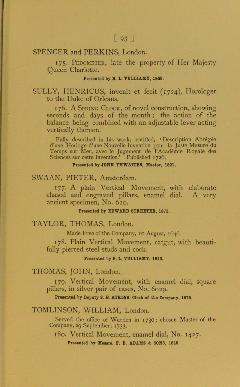 SPENCER and PERKINS, London. 175. Pedometer, late the property of Her Majesty Queen Charlotte. Presented by B. L. VTJLLIAMY, 1849. SULLY, HENRICUS, invenit et fecit (1724), Horologer to the Duke of Orleans. 176. A Spring Clock, of novel construction, showing seconds and days of the month ; the action of the balance being combined with an adjustable lever acting vertically thereon. Fully described in his work, entitled, * Description Abr6g(5e d’une Horloge d’une Nouvelle Invention pour la Juste Mesure du Temps sur Mer, avec le Jugement de l’Acad6mie Royale des Sciences sur cette Invention.’ Published 1726. Presented by JOHN THWAITE8, Master, 1821. SWAAN, PIETER, Amsterdam. 177. A plain Vertical Movement, with elaborate chased and engraved pillars, enamel dial. A very ancient specimen, No. 620. Presented by EDWARD STREETER, 1875. TAYLOR, THOMAS, London. Made Free of the Company, io August, 1646. 178. Plain Vertical Movement, catgut, with beauti- fully pierced steel studs and cock. Presented by B. L. VTJLLIAMY, 1616. THOMAS, JOHN, London. 179. Vertical Movement, with enamel dial, square pillars, in silver pair of cases, No. 6029. Presented by Deputy 8. E. ATKINS, Clerk of the Company, 1876. TOMLINSON, WILLIAM, London. Served the office of Warden in 1730; chosen Master of the Company, 29 September, 1733. 180. Vertical Movement, enamel dial, No. 1427. Presented by Messrs. F. B. ADAM8 & SONS, 1848.