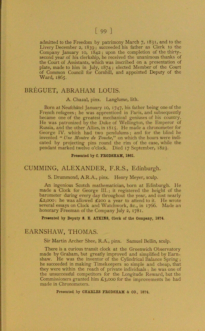 admitted to the Freedom by patrimony March 7, 1831, and to the Livery December 2, 1839; succeeded his father as Clerk to the Company January 10, 1842; upon the completion of the thirty- second year of his clerkship, he received the unanimous thanks of the Court of Assistants, which was inscribed on a presentation of plate, made to him in July, 1874; elected Member of the Court of Common Council for Cornhill, and appointed Deputy of the Ward, 1865. BREGUET, ABRAHAM LOUIS. A. Chazal, pinx. Langlume, lith. Born at Neufch&tel January 10, 1747, his father being- one of the French refugees; he was apprenticed in Paris, and subsequently became one of the greatest mechanical geniuses of his country. He was patronized by the Duke of Wellington, the Emperor of Russia, and the other Allies, in 1815. He made a chronometer for George IV. which had two pendulums; and for the blind he invented “ Une Montre de Touche, on which the hours were indi- cated by projecting pins round the rim of the case, while the pendant marked twelve o’clock. Died 17 September, 1823. Presented by C. FRODSHAM, 1801. CUMMING, ALEXANDER, F.R.S., Edinburgh. S. Drummond, A.R.A., pinx. Henry Meyer, sculp. An ingenious Scotch mathematician, born at Edinburgh. He made a Clock for George III.; it registered the height of the barometer during every day throughout the year, and cost nearly £2,000: he was allowed £200 a year to attend to it. He wrote several essays on Clock and Watchwork, &c., in 1766. Made an honorary Freeman of the Company July 2, 1781. Presented by Deputy 8. E. ATKIN8, Clerk of the Company, 1874. EARNSHAW, THOMAS. Sir Martin Archer Shee, R.A., pinx. Samuel Beilin, sculp. There is a curious transit clock at the Greenwich Observatory made by Graham, but greatly improved and simplified by Earn- shaw. He was the inventor of the Cylindrical Balance Spring ; he succeeded in making Timekeepers so simple and cheap, that they were within the reach of private individuals ; he was one of the unsuccessful competitors for the Longitude Reward, but the Commissioners granted him £3,000 for the improvements he had made in Chronometers.