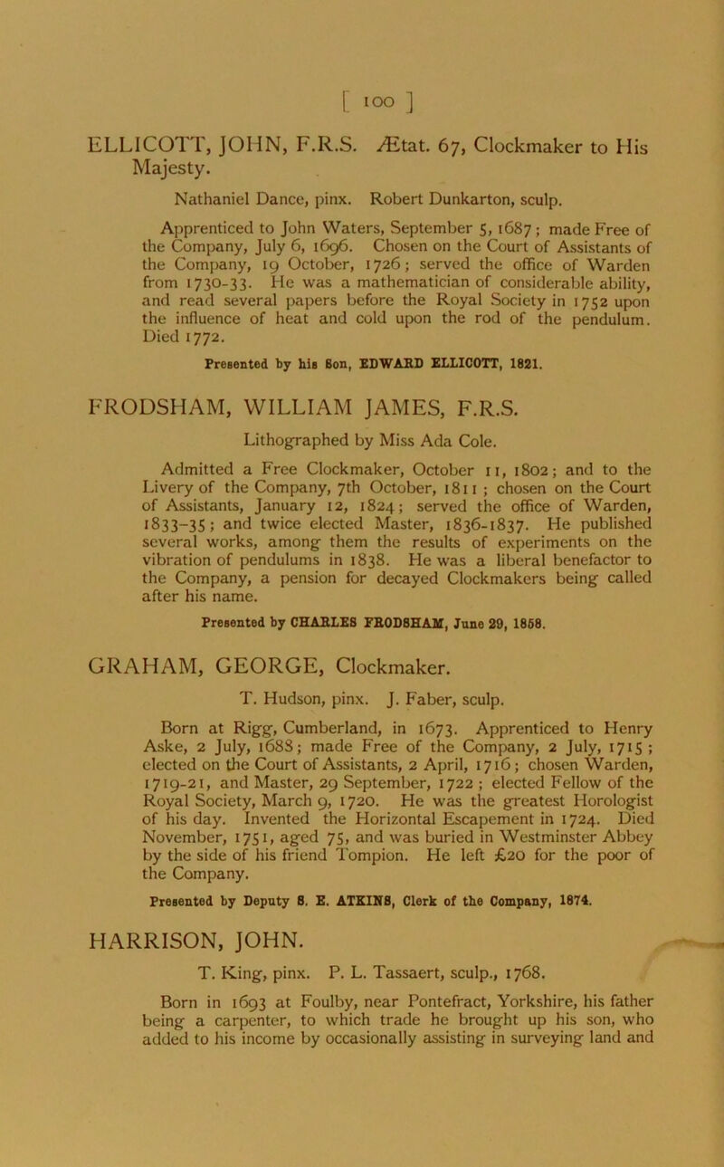 ELLICOTT, JOHN, F.R.S. ^Etat. 67, Clockmaker to His Majesty. Nathaniel Dance, pinx. Robert Dunkarton, sculp. Apprenticed to John Waters, September 5, 1687 ; made Free of the Company, July 6, 1696. Chosen on the Court of Assistants of the Company, 19 October, 1726; served the office of Warden from 1730-33. He was a mathematician of considerable ability, and read several papers before the Royal Society in 1752 upon the influence of heat and cold upon the rod of the pendulum. Died 1772. Presented by his Bon, EDWARD ELLICOTT, 1821. FRODSHAM, WILLIAM JAMES, F.R.S. Lithographed by Miss Ada Cole. Admitted a Free Clockmaker, October n, 1802; and to the Livery of the Company, 7th October, 1811 ; chosen on the Court of Assistants, January 12, 1824; served the office of Warden, 1833—35 ; and twice elected Master, 1836-1837. He published several works, among them the results of experiments on the vibration of pendulums in 1838. He was a liberal benefactor to the Company, a pension for decayed Clockmakers being called after his name. Presented by CHARLES FRODSHAM, Juno 29, 1868. GRAHAM, GEORGE, Clockmaker. T. Hudson, pinx. J. Faber, sculp. Born at Rigg, Cumberland, in 1673. Apprenticed to Henry Aske, 2 July, 168S; made Free of the Company, 2 July, 1715 ; elected on the Court of Assistants, 2 April, 1716; chosen Warden, 1719-21, and Master, 29 September, 1722 ; elected Fellow of the Royal Society, March 9, 1720. He was the greatest Horologist of his day. Invented the Horizontal Escapement in 1724. Died November, 1751, aged 75, and was buried in Westminster Abbey by the side of his friend Tompion. He left £20 for the poor of the Company. Presented by Deputy S. E. ATKINS, Clerk of the Company, 1874. HARRISON, JOHN. T. King, pinx. P. L. Tassaert, sculp., 1768. Born in 1693 at Foulby, near Pontefract, Yorkshire, his father being a carpenter, to which trade he brought up his son, who added to his income by occasionally assisting in surveying land and