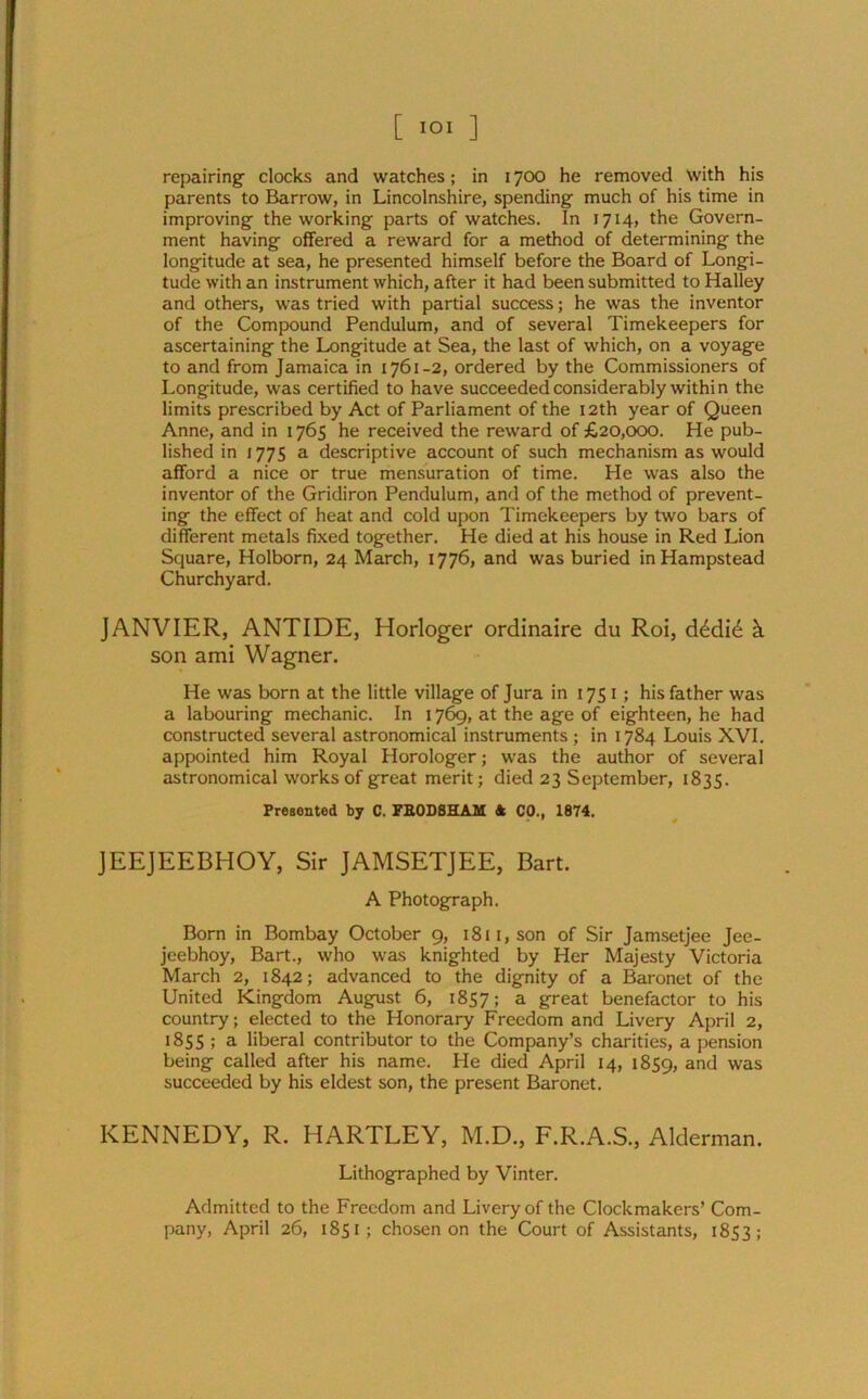 repairing- clocks and watches; in 1700 he removed with his parents to Barrow, in Lincolnshire, spending much of his time in improving the working parts of watches. In 1714, the Govern- ment having offered a reward for a method of determining the longitude at sea, he presented himself before the Board of Longi- tude with an instrument which, after it had been submitted to Halley and others, was tried with partial success; he was the inventor of the Compound Pendulum, and of several Timekeepers for ascertaining the Longitude at Sea, the last of which, on a voyage to and from Jamaica in 1761-2, ordered by the Commissioners of Longitude, was certified to have succeeded considerably within the limits prescribed by Act of Parliament of the 12th year of Queen Anne, and in 1765 he received the reward of £20,000. He pub- lished in 1775 a descriptive account of such mechanism as would afford a nice or true mensuration of time. He was also the inventor of the Gridiron Pendulum, and of the method of prevent- ing the effect of heat and cold upon Timekeepers by two bars of different metals fixed together. He died at his house in Red Lion Square, Holborn, 24 March, 1776, and was buried in Hampstead Churchyard. JANVIER, ANTIDE, Horloger ordinaire du Roi, d^did k son ami Wagner. He was born at the little village of Jura in 1751; his father was a labouring mechanic. In 1769, at the age of eighteen, he had constructed several astronomical instruments; in 1784 Louis XVI. appointed him Royal Horologer; was the author of several astronomical works of great merit; died 23 September, 1835. Presented by C. FE0D8HAM A CO., 1874. JEEJEEBHOY, Sir JAMSETJEE, Bart. A Photograph. Born in Bombay October 9, 1811, son of Sir Jamsetjee Jee- jcebhoy, Bart., who was knighted by Her Majesty Victoria March 2, 1842; advanced to the dignity of a Baronet of the United Kingdom August 6, 1857; a great benefactor to his country; elected to the Honorary Freedom and Livery April 2, 1855 ; a liberal contributor to the Company’s charities, a pension being called after his name. He died April 14, 1859, an^ was succeeded by his eldest son, the present Baronet. KENNEDY, R. HARTLEY, M.D., F.R.A.S., Alderman. Lithographed by Vinter. Admitted to the Freedom and Livery of the Clockmakers’ Com- pany, April 26, 1851; chosen on the Court of Assistants, 1853;