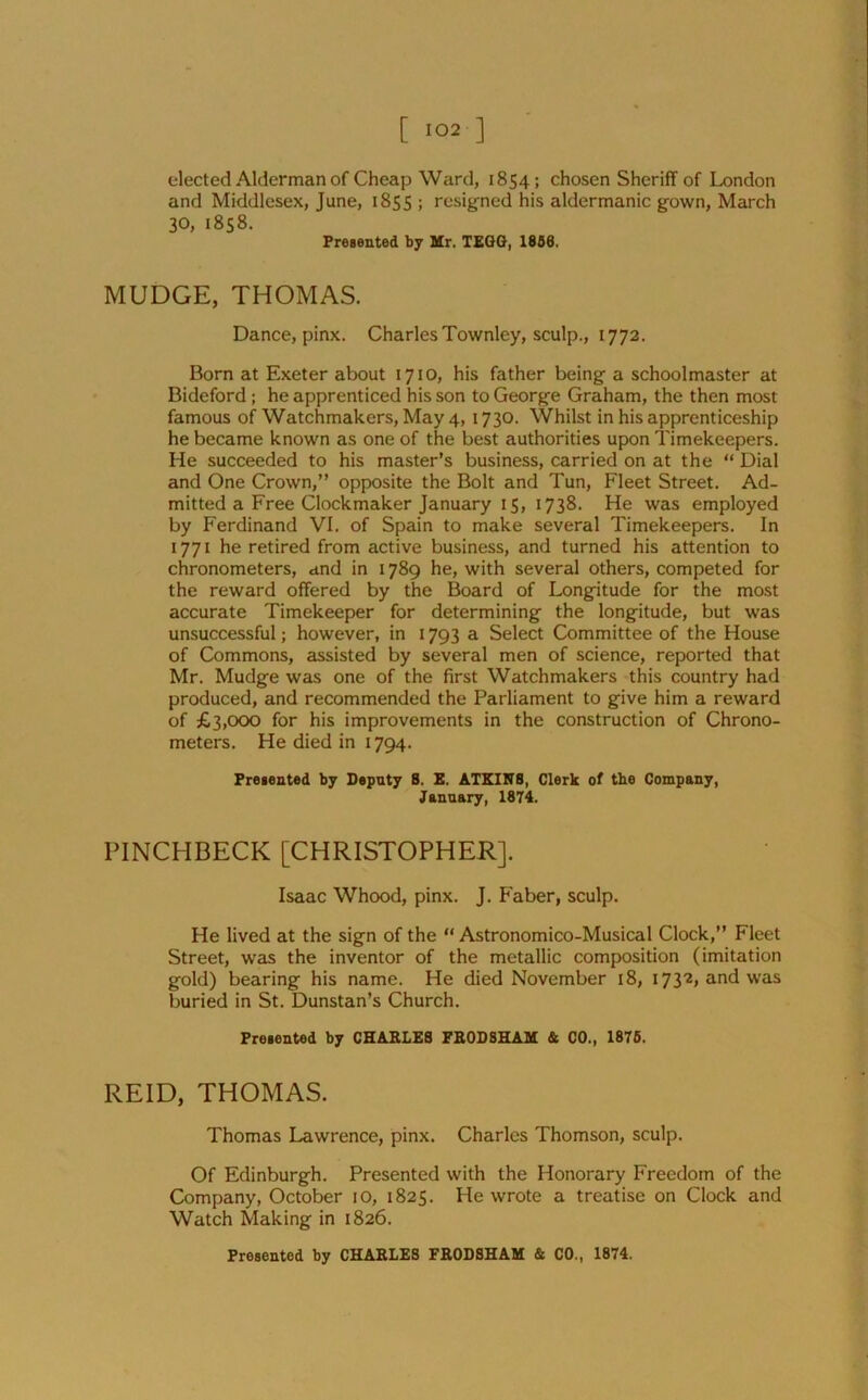 elected Alderman of Cheap Ward, 1854; chosen Sheriff of London and Middlesex, June, 1855 ; resigned his aldermanic gown, March 30, 1858. Presented by Mr. TEGG, 1856. MUDGE, THOMAS. Dance, pinx. CharlesTownley, sculp., 1772. Born at Exeter about 1710, his father being a schoolmaster at Bideford; he apprenticed his son to George Graham, the then most famous of Watchmakers, May 4, 1730. Whilst in his apprenticeship he became known as one of the best authorities upon Timekeepers. He succeeded to his master’s business, carried on at the “ Dial and One Crown,” opposite the Bolt and Tun, Fleet Street. Ad- mitted a Free Clockmaker January 15, 1738. He was employed by Ferdinand VI. of Spain to make several Timekeepers. In 1771 he retired from active business, and turned his attention to chronometers, and in 1789 he, with several others, competed for the reward offered by the Board of Longitude for the most accurate Timekeeper for determining the longitude, but was unsuccessful; however, in 1793 a Select Committee of the House of Commons, assisted by several men of science, reported that Mr. Mudge was one of the first Watchmakers this country had produced, and recommended the Parliament to give him a reward of £3,000 for his improvements in the construction of Chrono- meters. He died in 1794. Presented by Deputy 8. E. ATKINA, Clerk of tbe Company, January, 1874. PINCHBECK [CHRISTOPHER]. Isaac Whood, pinx. J. Faber, sculp. He lived at the sign of the “ Astronomico-Musical Clock,” Fleet Street, was the inventor of the metallic composition (imitation gold) bearing his name. He died November 18, 1732, and was buried in St. Dunstan’s Church. Presented by CHARLES FRODSHAM & CO., 1875. REID, THOMAS. Thomas Lawrence, pinx. Charles Thomson, sculp. Of Edinburgh. Presented with the Honorary Freedom of the Company, October 10, 1825. He wrote a treatise on Clock and Watch Making in 1826.