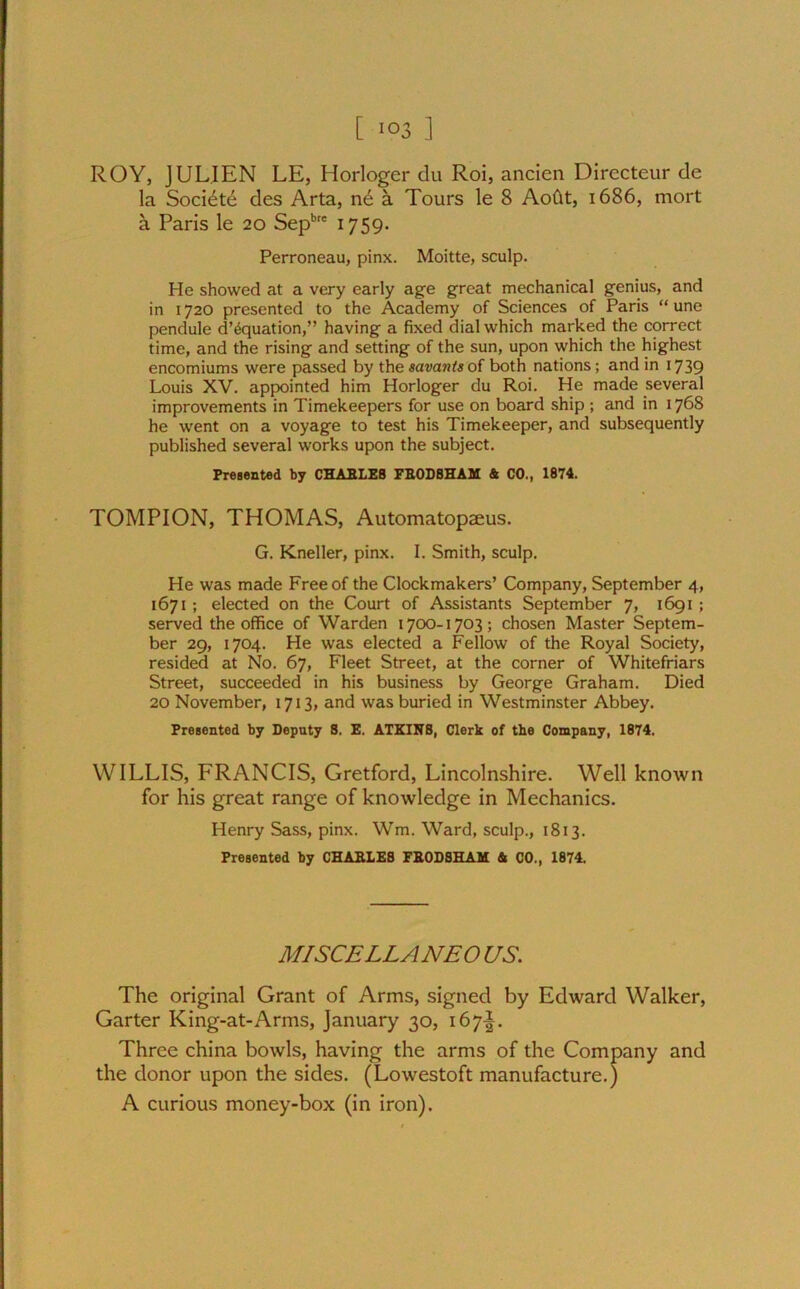ROY, JULIEN LE, Horloger du Roi, ancien Directeur de la Socidte des Arta, nd a Tours le 8 AoCit, 1686, mort a Paris le 20 Sepbre 1759. Perroneau, pinx. Moitte, sculp. He showed at a very early age great mechanical genius, and in 1720 presented to the Academy of Sciences of Paris “ une pendule d’^quation,” having a fixed dial which marked the correct time, and the rising and setting of the sun, upon which the highest encomiums were passed by the savants of both nations; and in 1739 Louis XV. appointed him Horloger du Roi. He made several improvements in Timekeepers for use on board ship ; and in 1768 he went on a voyage to test his Timekeeper, and subsequently published several works upon the subject. Presented by CHARLES FRODSHAM & CO., 1874. TOMPION, THOMAS, Automatopaeus. G. Kneller, pinx. I. Smith, sculp. He was made Free of the Clockmakers’ Company, September 4, 1671 ; elected on the Court of Assistants September 7, 1691 ; served the office of Warden 1700-1703; chosen Master Septem- ber 29, 1704. He was elected a Fellow of the Royal Society, resided at No. 67, Fleet Street, at the corner of Whitefriars Street, succeeded in his business by George Graham. Died 20 November, 1713, and was buried in Westminster Abbey. Presented by Deputy 8. E. ATKINS, Clerk of tbe Company, 1874. WILLIS, FRANCIS, Gretford, Lincolnshire. Well known for his great range of knowledge in Mechanics. Henry Sass, pinx. Wm. Ward, sculp., 1813. Presented by CHARLES FRODSHAM A CO., 1874. MISCELLANEO US. The original Grant of Arms, signed by Edward Walker, Garter King-at-Arms, January 30, 167^. Three china bowls, having the arms of the Company and the donor upon the sides. (Lowestoft manufacture.) A curious money-box (in iron).