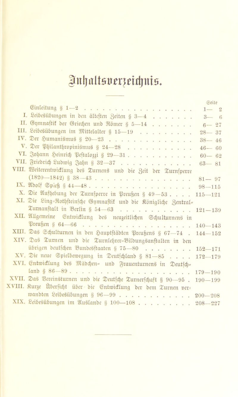 äiiljiiltsmjeidjnts. ©inleitung § 1—2 I. 2eiöeäiibungen in beit cilteften feiten § 3—4 n. ©pmnaftif ber ©rieten unb Körner § 5—14 HI. 2eibeäübungcn im Mittelalter § 15—19 IV. Ser SumanismuS § 20—23 V. Ser 5ßljiIantf)ropiniSmuS § 24—28 VI. Sodann Öeinricfi Sßeftalogji § 29—31 VII. Jriebricfj Subroig § 32—37 \ III. SBeiterentroicftung beö Surncuä unb bie 3eit ber Surnfperre (1820—1842) § 38—43 IX. 21bolf Spieß § 44—48 X. Sie Aufhebung ber Surnfperre in ißreufjen § 49—53 . . . . XI. Sie 2ing=KotI)ftein|cfje ©pmnaftif unb bie Königliche Zentral* Surnanftatt in SBerlin § 54—63 XII. SUtgemeine ©ntinicfiung beS neujeitlicfien SdEjulturnens) in Preußen § 64—66 Xm. Sag Schulturnen in beit tpauptftäbtcn Sßreujjenä § 67—74 . XIV. Saö Surnen unb bie Surnlehrer=93ilbungäan[talten in ben übrigen heutigen Sunbesftaatcn § 75—80 XV. Sie neue Spielberoeguttg in Seut)cf)Ianb § 81—85 .... XVI. Gntroicftung bes Mäöcf)ett= unb grauenturnenä *n Seutfdj» tanb § 86—89 XVII. SaS Screinsturnen unb bie Seutfdje Surnerfdjaft § 90—95 . XVIII. Kur^e Überfielt über bie Gntroicftung ber beitt Stirnen uer= roanbten 2eibe$itbungeit § 96—99 XIX. 2eibesübuttgen im 2Iu3Iattbe § 100—108 ©eite 1— 2 3— 6 6— 27 28— 37 38— 46 46— 60 60— 62 63— 81 81— 97 98—115 115—121 121 — 139 140—143 144—152 152—171 172—179 179—190 190—199 200—208 208—227