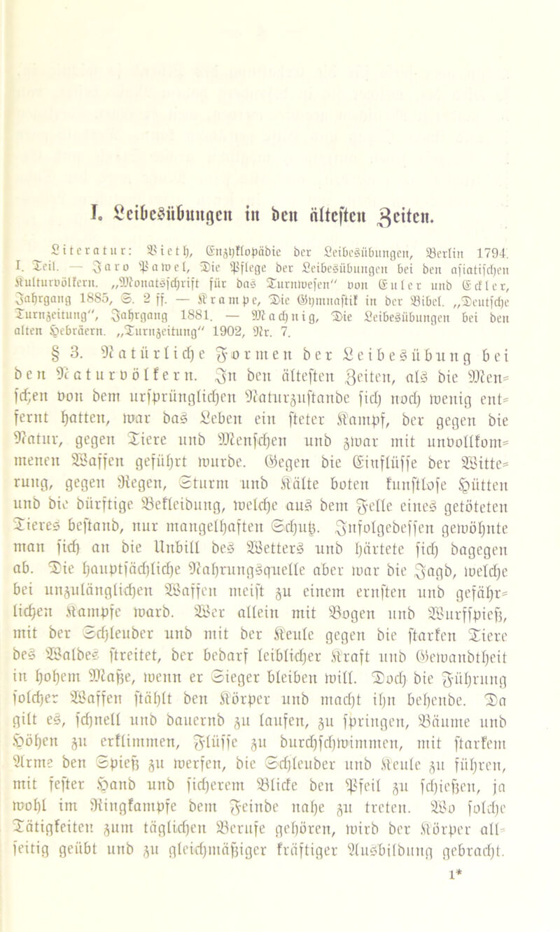 I. £cibeSüOimgcn tit beit öfteften feiten. ^ Siteratur: S3 i e 11), gnjtjttopäbie her Seibegübungen, Berlin 1794. I- ^cit. — 3aro Sßatfel, 2)te pflege ber Jßei&eSü&uttgcn bet ben afiatifdjen Slulturuölfevit. „2RonatSf(f|rift für bas SJturntuefen üon guter unb getter, 3at)rgami 18S5, ©. 2 ff. — Stampe, 'j&ie ©tjmnafti! in ber S3ibct. „SJeutfdje Surnjeitung, SafUflang 1881. — »tad)nig, 3>ie SeibeSiibungen bei ben alten Hebräern. „Xurujeitung 1902, Dir. 7. § 3. 9? a t ü r li dj e formen ber £eibe§übung bei ben 9caturöölfern, ben ntteften Beiten, a!3 bie 9tten= fcf;ett üon bem urfprünglidben 9?aturguftanbe fiel; nod; toenig ent* fernt bottc»/ mar ba3 Sebett ein fteter STantpf, ber gegen bie 9?atnr, gegen Xiere nnb 9ttenfdjen unb gmar mit unüollfom* tnennt Biaffen geführt mürbe, ©egen bie Gsiufftiffe ber 2Bitte= ruttg, gegen liegen, Sturm unb falte boten funfttofe Jütten unb bie biirftige Befleibung, mekfje au3 bem $elle eiltet getöteten Bieres beftanb, nur mangelhaften Sdjup. ^nfolgebeffen gemöijnte man fief) an bie Unbill best Bietterg unb härtete fiel; bagegen ab. Stic l;aiiptfäd)licf)e 9£ahrung§quelle aber mar bie ^ngb, meldje bei ungulänglicf)en Bßaffen meift gu einem ernften unb gefäl;r= ticken fampfe marb. Bier allein mit Bogen unb Biurffpiefj, mit ber Sdjleuber unb mit ber feule gegen bie [tariert Xiere be§ Bialbeg ftreitet, ber bebarf lciblid;er Straft unb ©emanbt^eit in hohem TOafje, metttt er Sieger bleiben mill. Xod; bie ^üt;rung ioid)er Bi affen ftätflt ben förper unb mad)t itjn befjettbe. Xa gilt e§, fdfnell unb bauernb gu laufen, gu fpringen, Bäume unb ^öfjen gu erflimmen, glüffe 51t burdtfdjmirnmcn, mit ftarfem Brme ben Spieff ju merfen, bie Sdjleuber unb feule gu führen, mit fefter Joanb unb fidjerem Blide ben fßfeil gu fd)ief3en, ja motjl im Bingfampfe bem ^eittbe naf;e gu treten. Bio foldje Xätigfeiten gum täglichen Berufe geboren, mirb ber förper all- feitig geübt unb gu gleidjmäfngcr fräftiger Budbilbttttg gebracht. 1*