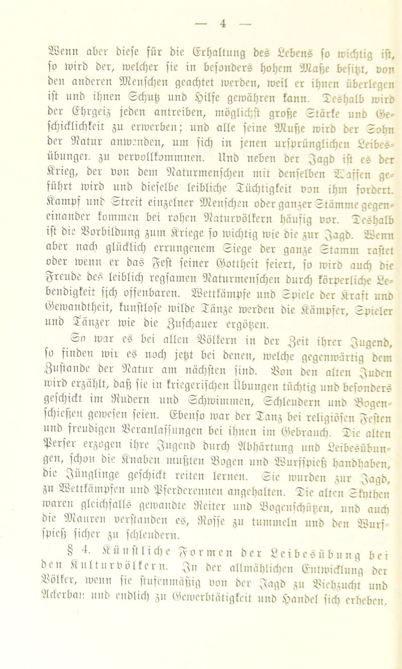 Bknn aber biefe für bic ©rfjaltung bes Gebens fo triftig ift, fo roirb ber, rocldjer fic in befonberS ßoßem Blaße befißt, non beit anberen SDZenfcßen geachtet inerben, roeil er ißnen überlegen ift unb ißnen S-cßuß unb &ilfe geroäßren fann. Sesßalb roirb ber @$rgeig jeben antreiben, möglitßft große Stärfe unb ©e* fdjidlicßfeit gu ennerben; unb alle feine Bluffe roirb ber 2oßn ber Batur anroenbeu, um fief) in jenen urfprünglicßen Leibes* übunger. 311 üerDollfommnen. Unb neben ber 3agb ift es ber frieg, ber Don bem Baturmenfdjen mit benfelben Waffen ge* fü£)rt roirb unb biefelbe leibliche Südpigfeit Don ißm forbert. Stampf unb ötreit einzelner Bleufdjen ober ganzer 2tämme gegen* einanber fommen bei roßen Baturoölfern häufig oor. Se?ßalb ift bie Borbilbung gum Kriege fo roicfjtig roie bie gur 3agb. SBemt aber na di glüdlidj errungenem Siege ber gange 2tamm raftet ober loenn er baS geft feiner ©ottßeit feiert, fo roirb audj bie g-reube bes leiblid) regfamen Baturmenfcßen burdj förperlidge £e* benbigfeit fjcß offenbaren. SBettfämpfe unb 2piele ber straft unb ©eroanbtfjeit, funftlofe roilbe Sänge roerben bie Kämpfer, 2picler unb Sänger roie bie 3llfdC)ant.er ergößcit. ön roar eS bei allen Bölfertt in ber 3fit ihrer 3U9CJ1^» fo finben mir eS uod) jeßt bei benen, locldje gegenroärtig bem 3uftanbe ber Batur am näcßften firtb. Bon ben alten 3üben toirb ergäßlt, baff fie in friegerifdgen Übungen tücßtig unb befottberS gefcEjidt im Bubent unb Sdßrointmen, Sd)Ieubern unb Bogen* fdjiefjcu geroefen feien, ©beufo toar ber Sang bei rcligiöfcit 3'eftcn unb freubigen Beranlaffuugen bei ißnen im ©ebraneß. Sic alten ^Serfer ergogen ißre 3ugcub bitrdj Bbßärtung unb Seibesufmn* gen, feßon bie fitaben mußten Bogen unb Söurffpieß ßanbßaben, bii. Jünglinge gefeßidt reiten lernen, ^ic rourbeit gur 3agb, gu SBettfämpfen unb Sßferbcreniten angeßaltcn. Sie alten 2fntßcn mären gl eid) falls geluaubte Beiter unb Bogenfdpißcn, unb audi bie Biauren perftanben eS, Boffe gu tummeln unb ben Sßurf- l'piefg fidjer gu fdjleuberu. § 4. f ii 11 ft l i d) e formen ber £ c i b e 3 ii b u n g bei beu St ult uro öl fern. 311 ber allmäl)liri)eu ©ntroidlung ber Böller, roeun fie ftufenmäßig Don ber 3agb gu Bießgucßt unb Bderban unb citblidj gu Weioerbtätigfeit unb Ipaitbel fidi erßebeu.