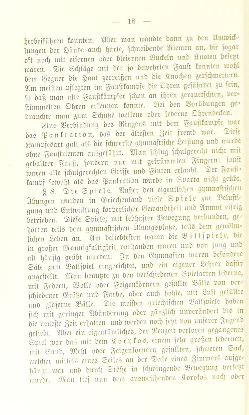 tjerbeifütjren lounten. ütber man manbte bann gu ben Urnmid- hingen ber £änbc and) ßarte, fepneibenbe Kiemen an, bie fogar oft nod) mit eifernen ober bleiernen Sudetn nnb Ünoten beiept mären. ®ie ©d)täge mit ber fo beroefjrten tonnten tooljl bem ©egner bie igaut gerreißen unb bie Ünod)en gerfd)mettern. 2hn meiften pflegten im g-auftfampfe bie Ctjren gefäbrbet gu fein, fo baß man alte gauftfämpfer feßon an ißren gerquetfdjten, oer- [himmelten ötjren ertennen tonnte. Sei ben Vorübungen ge* brauchte man gum ©d)upe mohene ober leberne Lbrenbeden. Eine Verbinbung beg Dtingens mit bem gauftfampfe joar ba§ «ßanfration, bag ber ätteften 3eit Tre™k roar- 2k1c Üampfegart galt atg bie fdjmerfte gpmnaftifdje Seiftung unb mürbe ot)ne ftauftriemen auggefüt)rt. »tan fd)tug fd)utgered)t nid)t mit gebähter ffauft, [oubern nur mit gefrümmten Ringern: jonit maren alte fdjutgeredjten ©riffe unb feinten ertaubt, -rer hauüs tampf fomoßt atg bag «ßanfration mürbe in Sparta mcf)t geübt. § 8. ®ie ©piete. Stußer ben eigenttidjen gpmnajtifcßen Übungen mürben in ©riedjentanb toicte ©piete gur Scluiti* gung unb ©ntmidtung forpcrtid)er ©emanbtljcit unb Dlnnrut eifrig betrieben. $iefe ©piete, mit lebhafter Scmegung nerbunben, ge- hörten teitg bent gpmnaftifchen Übunggplape, teitg bem gernölm* ticljen Sebeu an. Stm betiebteften maren bie S alt f piete, btc in großer «Diannigfattigfeit öorljanben maren unb non jung unb alt häufig geübt mürben, gn ben ©pmnafien maren befonbere ©äte gum Sattfpiet eingerichtet, unb ein eigener Selber bafür angeftettt. «Dian benupte gu ben öerfdjiebenen Spielarten leberne, mit g-cbcru, Botte ober g-eigcnförncru gefüllte «Bälle non ncr= fdjiebener ©röße unb ffjarbe, aber and) Imhte, mit 2ujt gefüllte unb gtäferne Sähe. Sic meiften gried)ifd)cn Saltfpicle haben fiel) mit geringer Slbänbcrung ober gängtid) unöeränbcrt bis in bie neueftc geit erhalten unb merbcu nod) jept non nuferer %uqcx\b geliebt. Stbcr ein eigentümliche^, ber «ßeugeit ncrlorcn gegangeneg Spiet mar ba§ mit bem SorßfoS, einem fet)r großen tebernen, mit ©nnb, «Dicht ober fycigcuf'örncru gefüllten, ferneren ©ad, metd)er mittet« eine« ©eileg au ber Sedc eine« gimmcrS aufge- hängt mar unb burd) Stöße in feßmingenbe Semogung nerfept mürbe. «Dian tief nun bem auSmcidjcnbcn üorpfog und) ober