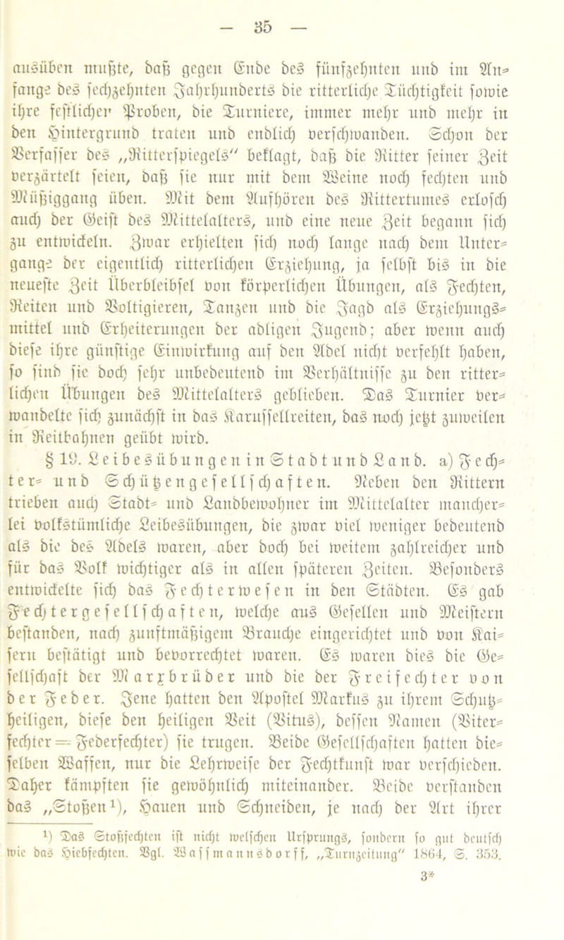 augüben ntnfste, baff gefeit Ettbe beg fünfzehnten mtb int 2lit* fange beg fed)geWnten 3al)rWunbertg bie ritterliche £üd)tigl'eit fomie ihre feftlichen fßroben, bie furniere, immer mel)r unb nteljr iit bett Ißintergrunb traten unb ettblid) rerfdfmanbett. Sd)rn ber SSerfaffer beg „Sütterfpiegelg befragt, baß bie Dritter feiner $eit nergärtelt feien, baff fie nur mit bem Söeine nod) fedjteit unb SJiüffiggang üben. -Btit bem Sluffjöreit beg Diittertunteg erlofd) and) ber ©eift beg SÖtittelalterg, unb eine neue 3eit begann fid) gu entmidcln. 3raar erhielten fid) itodj lange itad) bem Untere gange ber eigentlich ritterlichen Ergieljung, ja felbft big in bie neuefte 3cü Überbleibfel tmtt förperlichert Übungen, alg $etf)ten, Dteiten unb SSoltigierett, langen unb bie 3agb alg ErgieWungg* mittel unb Erweiterungen ber abtigen ^ugenb; aber trenn auch biefe ihre günftige Eintrübung auf bett Dlbcl nicht berfef)lt haben, fo finb fie bod) feljr unbebeutenb im 93erhältttiffe gu bett ritter= lidfeu Übungen beg SDlittelalterg geblieben. $ag furnier ber= tranbeltc fid) gunädfft in bag Saruffetlreiten, bag nod) jet^t gumeilen in 9reitbohnen geübt trirb. §19. £eibegübungenin©tabtunbSanb. a) $ e dj= t e r* unb © d) ü t) e n g e f e 11 f d) a f t e n. Sieben bett Drittem trieben and) Stabte unb £anbbemrl)ner im üDcittclaltcr mandfer* lei rolfstiimlidje fieibegitbungen, bie gmar riet meniger bebeutenb alg bie beg Dlbelg maren, aber bod) bei treitem gal)lreid)er unb für bag SSolf mid)tiger alg in allen ff>äteren fetten. 33efottberg entrcidelte fid) bag ^edftermefen itt bett ©täbten. Eg gab ^ed)tergefellfd)aften, meld)e aug ©efellen unb Stteiftern beftanben, nad) gunftmäffigem 93raud)e eingerichtet unb öon £aü fern beftätigt unb berorredjtct maren. Eg maren bieg bie ©e= fellfd)aft ber SJiarfb rüber unb bie ber ffreifedjter öon ber lieber. 3ene Watten bett Dlpoftel Sttarfug gu il)rcm ©dfutj* heiligen, biefe ben Weiügen SSeit (SSitug), beffen kanten (SSiter^ fedfrer = geberfedfter) fie trugen. SSeibc ©efellfdfaften Watten bie= felbett SBaffen, nur bie £ef)rtrcife ber gedftfunft mar rerfdfieben. IJaWer fänipften fie gemöl)nlid) miteinanber. 33cibe rerftanbeit bag „Stoffen1), Stauen unb Sd)neibett, je nach ber Dlrt ihrer fr 3>a3 <3tofrferf)tcn ift nicljt luc(fcf)m UrümntgS, fortbern fo gut brutfef) ti'ic bas 6ie6fecf|ten. SSgl. 2Baffmcutn3borff, „ÜEmmjdtung 1864, S. 353. 3*