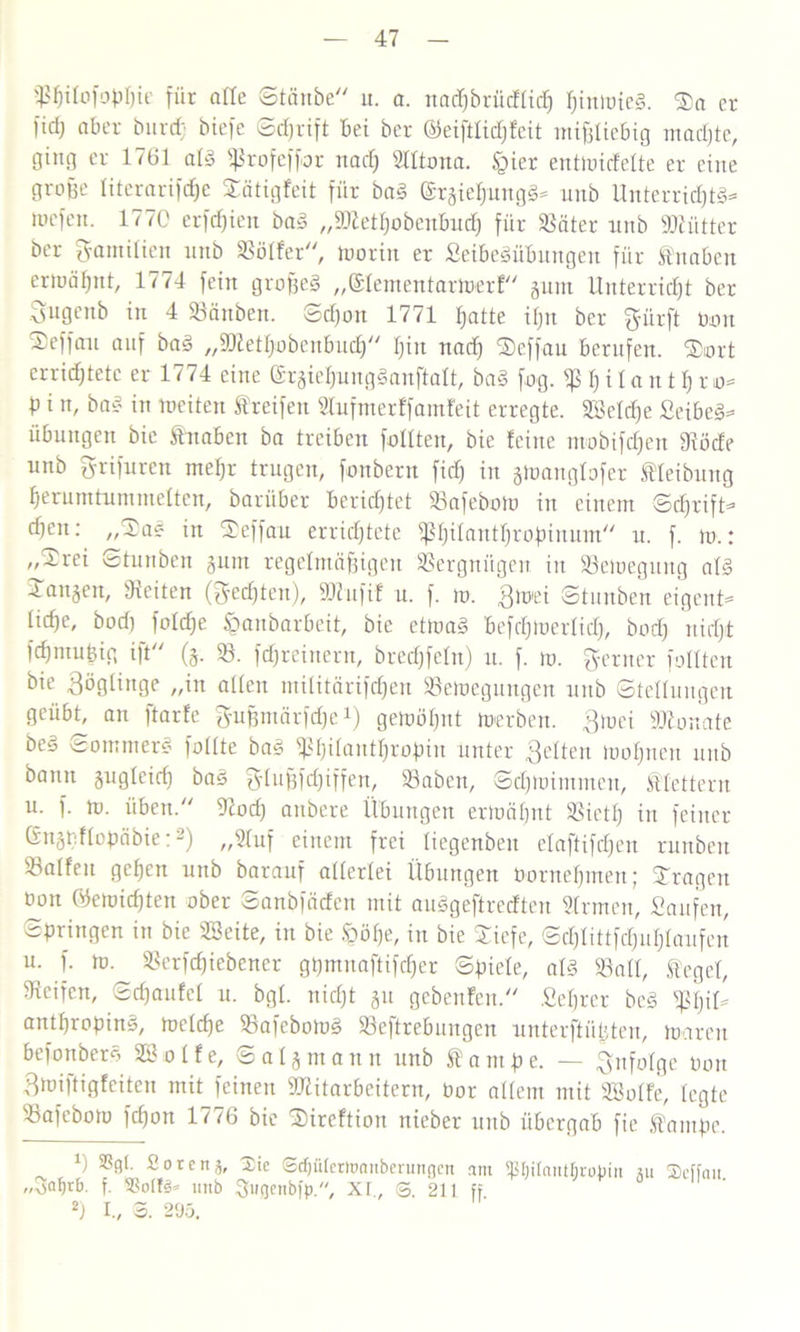 ißfjirofoMie für alle Staube“ it. a. nadjbrücffich f)iniüte§. Ta er- lich aber burifj biefe Schrift bei ber ©eiftlidffeit mißliebig machte, ging er 1761 alg ^rofeffor nad) Slltona. §ier entmicfelte er eine große literarifdje Tätigfeit für bag ©rgietjungg- unb Unterridjtg* mefeit. 177C erfdfien bau „Sftethobenbucf) für Leiter unb SKütter ber Familien unb Golfer“, morin er Seibegübungen für Knaben ermähnt, 1774 fein großeg „©lementariberf“ gum Unterricht ber Sngenb in 4 Bänben. Sdfon 1771 hatte ißn ber gürft nun 2)effau auf bag „ättettjobenbud) Ijin uad) Tcffau berufen. Tort errichtete er 1774 eine Grgieljungganftalt, bag fog. h i 1 a u t f) ro- P i n, bag in meiteu f reifen Stufnter ff amfeit erregte. Bkldje Seibeg- Übungen bie Knaben ba treiben füllten, bie feine ntobifdjen Böcfe unb grifuren mehr trugen, fonbern fid) in gtoanglofer Reibung herumtummetten, barüber berichtet 58afebolu in einem Schrift- djen: „Ta? in Teffau errichtete ^Ijüautfjropimtm“ u. f. m.: „Trei Stunben gum regelmäßigen Vergnügen in Bemegurtg alg Taugen, Seiten (Rechten), äftufif u. f. m. 3toei Stunben eigent- liche, bod) foldje iganbarbeit, bie ettuag befcljinerlid), bod) nicht fdjmußig ift“ (g. 58. fdjreinern, brechfein) u. f. m. ferner füllten bie Zöglinge „in allen militärifdjen Belegungen unb Stellungen geübt, an ftarfe ^ußmärfeße1) gettJÖIjnt Serben, 3mei Monate beg Sommerg fällte bag ^l)i(antljrof)tn unter 3eitert moljneu uitb bann gugleicf) bag glußfdfiffen, Baben, Scßtoimmen, klettern u. f. m. üben.“ 9tod) anbere Übungen ermähnt Bietf) in feiner Gngb.flopäbie:2) „2luf einem frei liegenbert elaftiftfjen runbeit Balfeu geßen unb barauf allerlei Übungen bornehmen; Tragen oon Öemichten ober Sanbfäden mit auggeftreeften Firmen, Saufen, Springen in bie Bkite, in bie §öf)e, in bie Tiefe, Schlittfcfjuhlaufen u. f. ro.^ Berfchiebener gßmuaftifcher Spiele, alg Ball, ®egel, Beifen, Schaufel u. bgl. nicht gu gebenden.“ .Beßrer beg Bh'ü antßroping, rnelche Bafebomg Beftrebungen unterftüßten, mareu befonbetg 9B o l f e, Saig mann unb f ampe. — infolge bon Broiftigfeiten mit feinen Mitarbeitern, bor allem mit SBolfe, legte Bafebom fcßon 1776 bie Tireftion nieber unb übergab fie fantpe. Ü Soren5, 2ie Scfjülerttmitberungcn am Ißljitantfiropin „3af)rb. f. SSolti« unb Sugenbfp, Xt., S. 211 ff 2) I., 3. 295. gu Seffait.