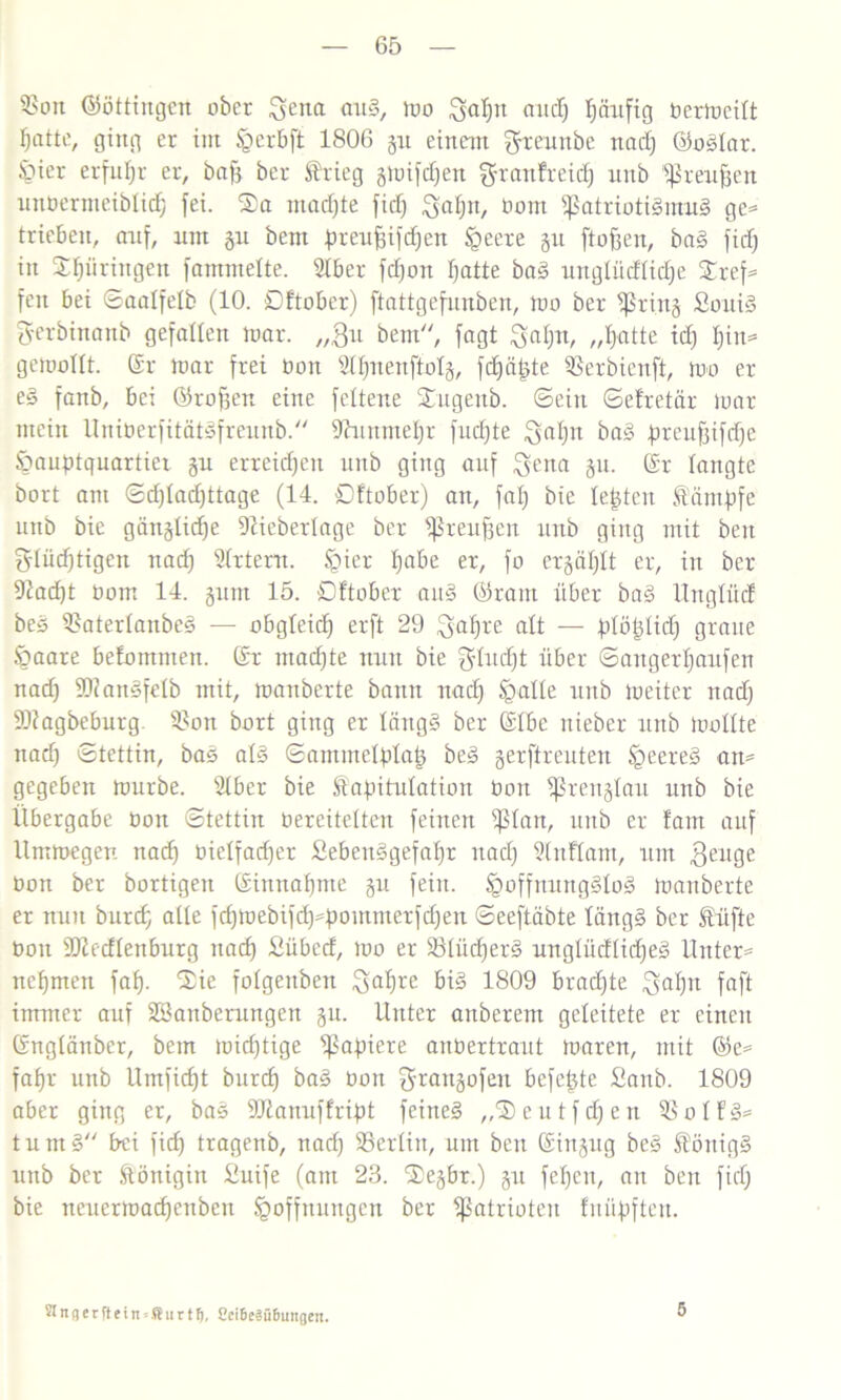 Pott ©öttingen ober ^ena <ntS, tuo $ap and) pufig bermeitt ptte, ging er im §erbft 1806 51t einem ^reunbe nad) ©oStar. Hier erfuhr er, bafj ber Stieg gix»ifrf)en ^ranfreid) unb preufjen unbermeiblid) fei. Sa mochte fid) £>ap, bom Patriotismus ge* trieben, auf, um gu bem peufcifdjen Heere git ftofjen, baS fid) in Springen fammelte. Siber fcpn ptte baS unglücfficp Xref= fcn bei ©aalfefb (10. Dftobcr) ftattgefnnben, mo ber Prittg SouiS fyerbinanb gefallen mar. „git bem“, fagt ^ap, „ptte id) pt* gemollt. Sr mar frei bon 2IpenftoIg, fdjäfjte Perbienft, mo er eS fanb, bei ©rofjen eine feltene Sugeitb. ©ein ©efretär mar mein UitibcrfitötSfreuitb. 9hmntep fudjte $ap baS peufjifdje Hauptquartier gu erreichen unb ging auf $ena gu. Sr langte bort am ©d)fad)ttage (14. Dftober) an, fat) bie testen Sümpfe unb bie gängticp Dlieberlage ber Preußen unb ging mit beit glüd)tigen nad) Örtern. Spier pbe er, fo ergäbt er, in ber 92acl)t bom 14. gunt 15. Dftober anS ©raut über baS Unglücf beS PatertanbeS — obgleich erft 29 $ape alt — plöptid) graue Haare befotnnten. Sr ntadjte nun bie gdud)t über ©angerpufen nad) 9)?anSfeIb mit, manberte bann nad) ^alte uitb toeiter nad) ÜDiagbeburg. Pon bort ging er tcingS ber SIbe uieber unb moüte nad) ©tettin, bas atS ©ammelptag beS gerftreuten §eereS an* gegeben mürbe. Stber bie Sapitufation bon Prengtau unb bie Übergabe bon ©tettin bereitetten feinen ptan, unb er fam auf llmmegen nad) bielfad)er SebettSgefap nad) Slnftam, um geitge bon ber bortigen Sittnapte gu fein, hoffnungslos manberte er nun burd) alle fd)mebifd)poiitnterfd)ett ©eeftäbte längs ber trifte bon Piecftenburg nacf) Dübcd, mo er PtiidjerS unglüdlidjeS Unter= ncpen faf). 'Sie fotgenben ^ape bis 1809 brad)te gap faft immer auf ^Säuberungen gu. Unter attberent geleitete er einen Sngtänber, bem mid)tige Papiere anbertraut mären, mit ©e= fap unb Umficfjt burd) baS bon ^raitgofeu befepte £aub. 1809 aber ging er, baS 9ftanuffript feines „Seutfd)en PotfS* turnS bei ficf) tragenb, nad) Perlitt, um beit Singug beS SöttigS unb ber Königin Siuife (am 23. Segbr.) gu fepn, an beit fid) bie neuermacpttbeit Hoffnungen ber Patrioten tupften. Stngerflein-Surtl), Sci6e?ü6ungen. 5