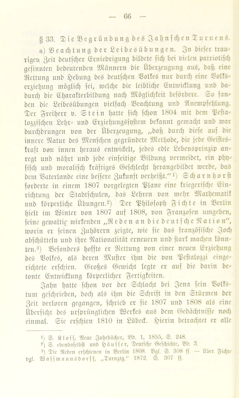 § 33. S i c 23 c g r ü n b u n g b e § B a 1) n f cf) e n X u r ne n s. a) 93 c a d) t u n g b c r £ c i b c s ii b u n g e n. 3n biefer trau* rigen Beit bcutfcl^er Erniedrigung bildete fid) bei biflen patriotifd) gefilmten bebeutenben Männern bie Überzeugung aus, bafj eine Rettung und Hebung be§ beutfdjen 93olfes nur burd) eine 9?oIfs* ergie^ung möglich fei, loeld)e bie leiblidje Entroidlung unb da* burd) bie S^arafterbilbung nad) 5DcögIid)feit beförbere. Bo fan* ben bie. £eibesübungen bietfad) 93ead)tung unb Nnempfehlung. $er greifen- b. Stein fjatte fief) fdjon 1804 mit bem ^ßefta* lozjifc^eu fieijr* unb Erziel)ungsft)ftem befannt gemalt unb mar durchdrungen bon ber Überzeugung, „bah burd) biefe auf bie innere Natur be§ Ntenfdjen gegrünbete 9Netf)obe, bie jebe (Mftes* fraft bon innen fjcrauä enttbidelt, jedes ebte £ebensprinjip an* regt unb näl)rt unb jebe einfeitige 93ilbung Permeibet, ein fifdj unb moralifd) fräftigeg ©efdjledjt fierangcbiibet roerbe, bas bem 93aterlanbe eine beffere gufunft berheijjt.1 i Sdjarnfjor ft forderte in einem 1807 borgelegten ißlane eine friegerijdje Ein* ridjtung ber Stabtfdjulen, da» £el)ren bon mehr Ncathcmatif unb förßerlidje Übungen.* 2) Ser ^t)iiofopb gidjte in Berlin hielt im Söinter bon 1807 auf 1808, bon granjofen umgeben, feine gewaltig tpirfenben „9t ebeit an bie bcu tf d)e 92ati on, iborin er feinen Buhörern zeigte, mie fic bas franjöfifdje Bodj abfdjütteln unb ihre Nationalität erneuern unb ftar! ntadjen tönn* ten.3) 93efouber§ hoffte er Nettung bon einer neuen Erziehung beö 93oIfe§, al§ bereit Nlufter ihm bie bon ^ßcftalozzi eilige* richtete erfd)ien. ErofjeS ©eibid)t legte er auf bie barin bc* tonte Enttoidlung förderlicher 3-ertigfciten. Bahn heilte fdjoit bor ber Sdjladjt bei Be»:! fein 9>olfs' tunt gefdjrieben, bod) a!3 il)nt bie Sdjrift in ben Stürmen ber Beit berloren gegangen, fdjrieb er fie 1807 unb 180S als eine Überficht des urffminglidjen SBerfcS au§ beut (Mmditniffc nod) einmal. Sie crfd)ien 1810 in £übcd. hierin betrarinet er alle 1) S. Stoff, Dieuc Saljrbfldjcr, ©b. 1, 1855, S. 24S. 2) 6. ebcnbafclbft unb ii u f f c r, l>cutfdjc ©ofdiirfito, ©b. 3. 3) ©tc Sieben crfdjicucn in ©erlitt 1808. ©gl. 3. 308 ff. — Über gidjte bgt. SßnffiuannSbovff, „£uru$tg. 1872. ©. 307 ff.